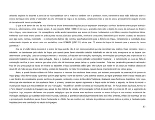 deixando seqüelas no discente a ponto de se incompatibilizar com a matéria e também com o professor. Assim, transmite-se essa visão distorcida sobre o
ensino da língua como sendo o “decoreba” de uma infinidade de regras e de exceções, complicando mais a vida do aluno, principalmente daquele oriundo
de camada social menos privilegiada.
       O que se vê dentro de sala de aula é tentar-se anular diversidades lingüísticas que expressam diferenças e conflitos existentes entre grupos etários e
étnicos e, sobremaneira, entre classes sociais. A esse respeito BOGO (1988:11) diz que a gramática tem sido o objeto do ensino de português no Brasil e
não a língua, como deveria ser. Em conseqüência, estão sendo transmitidos aos alunos do Ensino Fundamental e do Médio conceitos lingüísticos falhos.
Refletindo sobre esse ensino posto em prática pelas escolas públicas e particulares, verifica-se uma prática lastimável que é encher a cabeça do estudante
com algo inútil, confuso, incompleto – o conhecimento teórico não contribui significativamente para o domínio da língua. Considerando a inutilidade desse
conhecimento imposto ao aluno como um verdadeiro crime GERALDI (1987:21) afirma que: “O ensino da língua foi desviado para o ensino da teoria
gramatical.”
       Ora, se a função básica da escola é o ensino da língua padrão, não é com teoria gramatical que ela concretizará seu objetivo. Esses contrastes levam o
estudante   ao desinteresse pelo estudo da língua, pois quando pensa haver entendido conteúdo trabalhado em sala de aula, amargura-se ao se deparar com
determinadas construções, pois não consegue entender o enunciado, daí resultam as frustrações, reprovações, recriminações que começam pela própria escola e o
preconceito lingüístico de que não sabe português. Isso é o resultado de um ensino centrado na Gramática Tradicional – o conhecimento se esvai por falta de
sustentação científica; é como caminhar por sobre o lodo; não há firmeza nos passos dados e a queda é inevitável. Toda essa parafernália gramatical tradicional é
fruto de uma preocupação da escola em mostrar ao estudante a língua considerada padrão pela elite cultural que insiste em se pautar por modelos clássicos do
século III aC. Sabe-se que, através da história, a cidade de Alessandria, no Egito, foi considerada, naquela época, importante centro da cultura grega.
       Assim, a grande literatura clássica da Grécia despertou o interesse dos estudiosos desse campo, pois estavam preocupados na preservação da pureza da
língua grega. Dessa forma nasceu a gramática que em grego significa “a arte de escrever. Como podemos observar, as regras gramaticais foram criadas voltadas para
o uso literário dos considerados grandes escritores do passado, recebendo o nome de Gramática Tradicional. Analisando esses fenômenos lingüísticos, John Lyons
afirma que elas resultaram em dois equívocos fatais: o primeiro, consiste em separar rigidamente a língua escrita da falada; o segundo, na forma de encarar a
mudança das línguas que eles acreditavam ser uma “corrupção”, “decadência”, também concebida por muita gente até hoje. Em função desses equívocos, formou-se
o “erro clássico” no estudo da linguagem que, apesar de dois milênios de reinado, só foi enxergado no final do século XIX e no início do XX com o surgimento da
Lingüística. Logo, enquanto não houver uma proposta pedagógica capaz de eliminar esses equívocos ocorridos no ensino da língua e uma mudança substancial das
motivações ideológicas que sustentam esse ensino mutilado, castrador, a gramática tradicional permanecerá como alvo crítico preferido, embora se reconheça ser ela
o principal ponto de referência para o Ensino Fundamental e o Médio, face se constituir num indicador de problemas conceituais teóricos e prático já focalizados pelos
lingüistas como uma contribuição no estudo da linguagem.

                                                                                                                                                                  57
 
