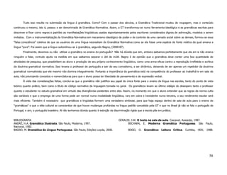 Tudo isso resulta na submissão da língua à gramática. Como? Com o passar dos séculos, a Gramática Tradicional mudou de roupagem, mas o conteúdo
continuou o mesmo, isto é, passou a ser denominada de Gramática Normativa. Assim, a GT transformou-se numa ferramenta ideológica e as gramáticas escritas para
descrever e fixar como regras e padrões as manifestações lingüísticas usadas espontaneamente pelos escritores considerados dignos de admiração, modelos a serem
imitados. Com a instrumentalização da Gramática Normativa em mecanismo ideológico de poder e de controle de uma camada social sobre as demais, formou-se essa
“falsa consciência” coletiva de que os usuários de uma língua necessitam da Gramática Normativa como se ela fosse uma espécie de fonte mística da qual emana a
língua “pura”. Foi assim que a língua subordinou-se à gramática, segundo Bagno, (2000:87).
        Finalmente, devemos ou não utilizar a gramática no ensino do português? Não há dúvida que sim, embora saibamos perfeitamente que ela em si não ensina
ninguém a falar, contudo ajuda na medida em que saibamos separar o útil do inútil. Bagno é de opinião que a gramática deve conter uma boa quantidade de
atividades de pesquisa, que possibilitem ao aluno a produção de seu próprio conhecimento lingüístico, como uma arma eficaz contra a reprodução irrefletida e acrítica
da doutrina gramatical normativa. Isso levaria o professor de português a sair do seu comodismo, a ser dinâmico, deixando de ser apenas um repetidor da doutrina
gramatical normativista que ele mesmo não domina integralmente. Portanto a importância da gramática está na competência do professor ao trabalhá-la em sala de
aula, não priorizando conceitos e nomenclaturas para que o aluno possa ter liberdade de pensamento e de expressão verbal.
        À vista das considerações feitas, conclui-se que a gramática não justifica seu papel de única fonte para o ensino da língua nas escolas, tanto do ponto de vista
teórico quanto prático, bem como o título de código normativo da linguagem tomada no geral. Os gramáticos levam ao último estágio do desespero tanto o professor
quanto o estudante no estudo gramatical em virtude das divergências existentes entre eles. Assim, no momento em que o aluno entender que as regras da norma culta
são variáveis e que o emprego de uma forma pode ser normal numa modalidade lingüística, raro em outra e inexistente numa terceira, o seu rendimento escolar será
mais eficiente. Também é necessário que gramáticos e lingüistas formem uma verdadeira simbiose, para que haja espaço dentro de sala de aula para o ensino de
“gramáticas” e que a elite cultural se conscientize de que houve mudanças profundas na língua padrão concebida pela GT e que no Brasil já não se fala o português de
Portugal, e sim, o português brasileiro. Aí não tenhamos dúvida quanto à extinção da discriminação rígida que a escola põe em prática.


BIBLIOGRAFIA                                                                             GERALDI, J.W. O texto na sala de aula. Cascavel, Assoeste, 1987.
ANDRÉ, H.A. Gramática Ilustrada. São Paulo, Moderna, 1997.                                     BECHARA, E. Moderna Gramática Portuguesa. São                     Paulo,
Nacional, 1982.
BAGNO, M. Dramática da Língua Portuguesa. São Paulo, Edições Loyola, 2000.                       BOGO, O. Gramática: Leitura Crítica. Curitiba, HDV, 1988.




                                                                                                                                                                    58
 