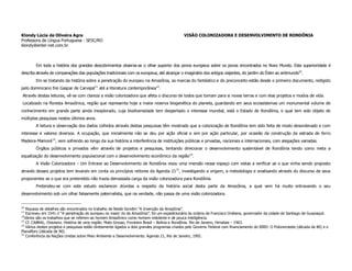 Klondy Lúcia de Oliveira Agra                                                                 VISÃO COLONIZADORA E DESENVOLVIMENTO DE RONDÔNIA
Professora de Língua Portuguesa - SESC/RO
klondy@enter-net.com.br



        Em toda a história dos grandes descobrimentos observa-se o olhar superior dos povos europeus sobre os povos encontrados no Novo Mundo. Esta superioridade é
descrita através de comparações das populações tradicionais com os europeus, até alcançar o imaginário dos antigos viajantes, do jardim do Éden ao antimundo10.
        Em se tratando da história sobre a penetração do europeu na Amazônia, as marcas do fantástico e do preconceito estão desde o primeiro documento, redigido
pelo dominicano frei Gaspar de Carvajal11 até a literatura contemporânea12.
 Através destas leituras, vê-se com clareza a visão colonizadora que afeta o discurso de todos que tomam para si novas terras e com elas projetos e modos de vida.
 Localizado na floresta Amazônica, região que representa hoje a maior reserva biogenética do planeta, guardando em seus ecossistemas um monumental volume de
conhecimento em grande parte ainda inexplorado, cuja biodiversidade tem despertado o interesse mundial, está o Estado de Rondônia, o qual tem sido objeto de
múltiplas pesquisas nestes últimos anos.
        A leitura e observação dos dados colhidos através destas pesquisas têm mostrado que a colonização de Rondônia tem sido feita de modo desordenado e com
interesse e valores diversos. A ocupação, que inicialmente não se deu por ação oficial e sim por ação particular, por ocasião da construção da estrada de ferro
Madeira-Mamoré 13, vem sofrendo ao longo da sua história a interferência de instituições públicas e privadas, nacionais e internacionais, com alegações variadas.
        Órgãos públicos e privados vêm através de projetos e pesquisas, tentando direcionar o desenvolvimento sustentável de Rondônia tendo como meta a
equalização do desenvolvimento populacional com o desenvolvimento econômico da região14.
        A Visão Colonizadora – Um Entrave ao Desenvolvimento de Rondônia visou uma imersão nesse espaço com vistas a verificar se o que vinha sendo proposto
através desses projetos tem levando em conta os princípios reitores da Agenda 2115, investigando a origem, a metodologia e analisando através do discurso de seus
proponentes se o que era pretendido não trazia demasiada carga da visão colonizadora para Rondônia.
        Pretendeu-se com este estudo esclarecer dúvidas a respeito da história social desta parte da Amazônia, a qual vem há muito entravando o seu
desenvolvimento sob um olhar falsamente paternalista, que na verdade, não passa de uma visão colonizadora.


10
    Riqueza de detalhes são encontrados no trabalho de Neide Gondim “A Invenção da Amazônia”.
11
    Escreveu em 1541-2 “A penetração do europeu no maior rio da Amazônia”, foi um expedicionário às ordens de Francisco Orellana, governador da cidade de Santiago de Guayiaquil.
12
   Vários são os trabalhos que se referem ao homem Amazônico como homem indolente e de pouca inteligência.
13
    Cf. CABRAL, Otaviano. História de uma região: Mato Grosso, Fronteira Brasil – Bolívia e Rondônia. Rio de Janeiro, Himalaia – 1963.
14
    Vários destes projetos e pesquisas estão diretamente ligados a dois grandes programas criados pelo Governo Federal com financiamento do BIRD: O Polonoroeste (década de 80) e o
Planafloro (década de 90).
15
    Conferência da Nações Unidas sobre Meio Ambiente e Desenvolvimento. Agenda 21, Rio de Janeiro, 1992.
 