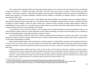 Como o desenvolvimento sustentável (DS) tem sido a tônica destes estudos e pesquisas e o seu conceito tem sido muito questionável, embora sua significação
já possua vasta literatura (v. g. Guimarães, 1994; Blowers, 1993; Barbier, 1987; Baroni, 1992), optou-se aqui por considerar o conceito formulado pelo relatório
Brundtland17, cujo enunciado é o seguinte: “ o desenvolvimento sustentável é aquele que atende às necessidades do presente sem comprometer a possibilidade de as
gerações futuras atenderem a suas próprias necessidades”, salientando ainda que “satisfazer as necessidades e as aspirações humanas é o principal motivo do
desenvolvimento” (WCED, 1987).
           Ao mencionar o relatório acima, deve-se lembrar a retórica defendida pelos países imperialistas a seus colonizados, quando com a alegação de objetivar o
desenvolvimento sustentável, atentam as preocupações com o meio ambiente, lembram as necessidades e aspirações humanas, no entanto, não propõem alternativas
de progresso ao imporem limitações18. Cobram sem apontar caminhos para o crescimento através da execução de projetos agrícolas específicos, projetos com
sustentabilidade de recursos renováveis ou o uso otimizado dos não-renováveis. Projetos, que se acontecem, são através de ações isoladas ou setoriais, que envolvem
a adoção de medidas visando coibir ou reparar agressões ao meio ambiente.
           O povo brasileiro que vem de uma cultura colonizada, e que, não consegue livrar-se dos países imperialistas, seja através da dependência econômica ou da
própria inoperância do estado, quando faz seu próprio deslocamento de outras regiões para Rondônia, traz consigo uma visão colonizadora que visa a exploração da
terra e de sua população tradicional, causando danos irreparáveis às pessoas e a natureza.
           De acordo com BARTHOLO & BURSZTYN (1999), todas as iniciativas de exploração regional executadas até a conclusão de seus estudos19, como: projetos
agropecuários, atividade mineradora e exploração madereira trouxeram ao Estado de Rondônia impactos ambientais negativos, gerando desde o assoreamento dos
rios até a perda da biodiversidade de sua floresta.
         Impactos ambientais gerados através da visão colonizadora que em qualquer situação é um projeto totalizante cujas forças motrizes poderão sempre buscar-se
a nível colo: ocupar um novo chão, explorar os seus bens, submeter os seus naturais. Mas os agentes desse processo não são apenas suportes físicos de operações
econômicas; são também uma gama de conhecimentos geradores de cultura que vêm não só somar a cultura local, mas também, subjugá-la. Para esclarecer cita-se
BOSI (1992):
          “ A ação colonizadora reinstaura e dialetiza as três ordens: do cultivo, do culto e da cultura. A ordem do cultivo em primeiro lugar. As migrações e o povoamento reforçam o
         princípio básico do domínio sobre a natureza, peculiar a todas as sociedades humanas. Novas terras, novos bens abrem-se à cobiça dos invasores. Reaviva-se o ímpeto predatório
         e mercantil que leva a aceleração econômica da matriz em termos de uma acumulação de riqueza em geral rápida e grávida de conseqüências para o sistema de trocas
         internacional . O processo colonizador não se esgota no seu efeito modernizante de eventual propulsor do capitalismo mundial: quando estimulado, aciona ou reinventa regimes
         arcaicos de trabalho, começando pelo extermínio ou a escravidão dos nativos nas áreas de maior interesse econômico.”(P. 20)

17
     O informe da World Commission on Environment and Development (WCED) popularizado como Relatório Brundtland (WCED, 1987).
18
     Um exemplo claro desse discurso imperialista encontra-se no certificado ambiental da International Organization of Standardization (ISO), a ISO série 14000.
19
     Estudos e pesquisas do Projeto Úmidas que deram origem ao livro “Amazônia Sustentável” Estratégia de Desenvolvimento Rondônia 2.020.
                                                                                                                                                                                   62
 