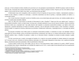 ainda que, no final da década de oitenta, Rondônia já se encontrava com uma população de aproximadamente 1.000.000 de pessoas, trazida de todos os
cantos do país, incentivados pelo programa Polonoroeste 20 criado pelo Governo Federal na década de oitenta. Programa que teve como objetivo principal
asfaltar o trecho da BR-364 entre Cuiabá e Porto Velho, com financiamento feito pelo BIRD21.
            O Polonoroeste trouxe como conseqüência, além do aumento do fluxo de migrantes em busca de terra e trabalho, o desmatamento acelerado, a
invasão de áreas indígenas e unidades de conservação, o crescimento desordenado das áreas de garimpo, a exploração predatória da madeira e a
concentração fundiária.
            Com o brutal crescimento demográfico ocorrido em Rondônia ocorreu uma acirrada disputa pela posse de terras, com violentas pressões sobre os
territórios ocupados pelas populações indígenas.
            Assim, em 1990, para corrigir desvios na execução do Polonoroeste foi criado o Planafloro 22. Projeto que tinha como objetivo geral: “conservar a
biodiversidade de Rondônia, criando, ao mesmo tempo, uma base para a utilização sustentável de seus recursos naturais renováveis, visando os benefícios
econômicos diretos para a população local”. Suas ações deveriam estar baseadas no zoneamento socioeconômico-ecológico, cujo objetivo central seria
desestimular a expansão desordenada da fronteira de Rondônia, reduzindo a taxa de destruição da floresta tropical a níveis controláveis e aceitáveis,
incluindo também um programa de reformas institucionais que permitisse o fortalecimento institucional, a capacitação técnica e a articulação das políticas
públicas.
            Na execução do Planafloro houve falhas quanto ao zoneamento socioeconômico-ecológico. O zoneamento ao propor uma abordagem restrita à
preservação dos recursos florestais, ignorou as demandas socioeconômicas, apresentando clara opção por um enfoque preservacionista, apoiado em forte
legislação proibitiva. Assim, o Planafloro foi perdendo o caráter de um instrumento flexível e subsidiador da tomada de decisão necessário à gestão
ambiental.
            Um forte concorrente para a revisão e prorrogação de Planafloro foi a criação de uma grande quantidade de unidades estaduais de conservação
      23
UCs        em prazo muito curto, resultando em diversos problemas relacionados com a demarcação inadequada de certas áreas e com a ausência de diretrizes
básicas, procedimentos operacionais apropriados e falta de aparelhamento institucional.
            O governo federal, através de seus vários órgãos, peca por não ter um bom gerenciamento. Desde a década de 70, quando o INCRA24 promoveu
uma colonização oficial irregular e desqualificada, com resultados tão negativos que em 1975, o mesmo órgão já havia distribuído para fins de assentamento

20
   Programa de Desenvolvimento Integrado do Noroeste do Brasil.
21
   Banco Internacional para a Reconstrução e o Desenvolvimento/Banco Mundial.
22
   Plano Agropecuário e Florestal de Rondônia.
23
   Unidades de Conservação: são áreas protegidas, estabelecidas em ecossistemas significativos, assim
considerados por incluírem importantes recursos naturais de interesse científico ou cultural.
24
   Instituto Nacional de Colonização e Reforma Agrária.
                                                                                                                                                          64
 