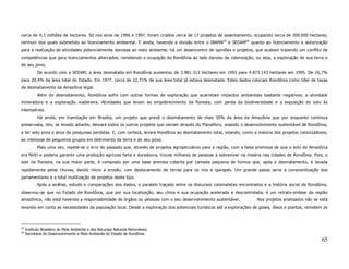 cerca de 4,3 milhões de hectares. Só nos anos de 1996 e 1997, foram criados cerca de 17 projetos de assentamento, ocupando cerca de 200.000 hectares,
nenhum dos quais submetido ao licenciamento ambiental. E ainda, havendo a divisão entre o IBAMA25 e SEDAM26 quanto ao licenciamento e autorização
para a realização de atividades potencialmente danosas ao meio ambiente, há um desencontro de opiniões e projetos, que acabam trazendo um conflito de
competências que gera licenciamentos altercados, remetendo a ocupação de Rondônia ao lado danoso da colonização, ou seja, a exploração de sua terra e
de seu povo.
            De acordo com a SEDAM, a área desmatada em Rondônia aumentou de 3.981.313 hectares em 1993 para 4.873.143 hectares em 1995. De 16,7%
para 20,4% da área total do Estado. Em 1977, cerca de 22,71% de sua área total já estava desmatada. Estes dados colocam Rondônia como líder de taxas
de desmatamento da Amazônia legal.
            Além do desmatamento, Rondônia sofre com outras formas de exploração que acarretam impactos ambientais bastante negativos: a atividade
mineradora e a exploração madereira. Atividades que levam ao empobrecimento da floresta, com perda da biodiversidade e a exposição do solo às
intempéries.
            Há ainda, em tramitação em Brasília, um projeto que prevê o desmatamento de mais 50% da área da Amazônia que por enquanto continua
preservada, isto, se levado adiante, deixará todos os outros projetos que vieram através do Planafloro, visando o desenvolvimento sustentável de Rondônia,
a ter sido anos e anos de pesquisas perdidas. E, com certeza, levará Rondônia ao desmatamento total, visando, como a maioria dos projetos colonizadores,
ao interesse de pequenos grupos em detrimento da terra e de seu povo.
            Mais uma vez, repete-se o erro do passado que, através de projetos agropecuários para a região, com a falsa premissa de que o solo da Amazôni a
era fértil e poderia garantir uma produção agrícola farta e duradoura, trouxe milhares de pessoas a sobreviver na miséria nas cidades de Rondônia. Pois, o
solo da floresta, na sua maior parte, é composto por uma base arenosa coberta por camada pequena de húmus que, após o desmatamento, é lavada
rapidamente pelas chuvas, dando início a erosão, com deslocamento de terras para os rios e igarapés. Um grande passo seria a conscientização dos
parlamentares e a total inutilização de projetos deste tipo.
            Após a análise, estudo e comparações dos dados, o paralelo traçado entre os discursos colonialistas encontrados e a história social de Rondônia,
observou-se que no Estado de Rondônia, que por sua localização, seu clima e sua ocupação acelerada e descontrolada, é um retrato-síntese da região
amazônica, não está havendo a responsabilidade de órgãos ou pessoas com o seu desenvolvimento sustentável.               Nos projetos analisados não se está
levando em conta as necessidades da população local. Desde a exploração dos potenciais turísticos até a explorações de gases, óleos e plantas, remetem as



25
     Instituto Brasileiro do Meio Ambiente e dos Recursos Naturais Renováveis.
26
     Secretaria de Desenvolvimento e Meio Ambiente do Estado de Rondônia.
                                                                                                                                                         65
 