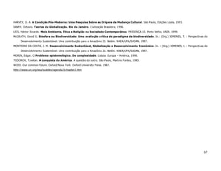 HARVEY, D. A. A Condição Pós-Moderna: Uma Pesquisa Sobre as Origens da Mudança Cultural. São Paulo, Edições Loyla, 1993.
IANNY, Octavio. Teorias da Globalização. Rio de Janeiro. Civilização Brasileira, 1996.
LEIS, Héctor Ricardo. Meio Ambiente, Ética e Religião na Sociedade Contemporânea. PRESENÇA 15. Porto Velho, UNIR. 1999.
McGRATH, David G. Biosfera ou Biodiversidade: Uma avaliação crítica do paradigma da biodiversidade. In.: (Org.) XIMENES, T. : Perspectivas do
     Desenvolvimento Sustentável: Uma contribuição para a Amazônia 21. Belém. NAEA/UPA/SUDAN, 1997.
MONTEIRO DA COSTA, J. M. Desenvolvimento Sustentável, Globalização e Desenvolvimento Econômico. In. : (Org.) XIMENES, t. : Perspectivas do
     Desenvolvimento Sustentável: Uma contribuição para a Amazônia 21. Belém. NAEA/UPA/SUDAN, 1997.
MORIN, Edgar. O Problema epistemológico. De complexidade. Lisboa. Europa – América, 1996.
TODOROV, Tzvetan. A conquista da América. A questão do outro. São Paulo, Martins Fontes, 1983.
WCED. Our common future. Oxford/Nova York: Oxford University Press. 1987.
http://www.un.org/esa/sustdev/agenda21chapter2.htm




                                                                                                                                          67
 