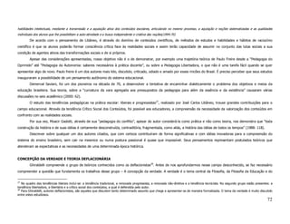 habilidades intelectuais, mediante a transmissão e a aquisição ativa dos conteúdos escolares, articulando no mesmo processo, a aquisição e noções sistematizadas e as qualidades
individuais dos alunos que lhe possibilitam a auto-atividade e a busca independente e criativa das noções(1994:70)
        De acordo com o pensamento de Libâneo, é através do domínio de conteúdos científicos, de métodos de estudos e habilidades e hábitos de raciocínio
científico é que os alunos poderão formar consciência crítica face às realidades sociais e assim terão capacidade de assumir no conjunto das lutas sociais a sua
condição de agentes ativos das transformações sociais e de si próprios.
        Apesar das considerações apresentadas, nosso objetivo não é o de demonstrar, por exemplo uma trajetória teórica de Paulo Freire desde a “Pedagogia do
Oprimido” até “Pedagogia da Autonomia: saberes necessários à prática docente”, ou sobre a Pedagogia Libertadora, o que não é uma tarefa fácil quando se quer
apresentar algo de novo. Paulo freire é um dos autores mais lido, discutido, criticado, odiado e amado por esses rincões do Brasil. É preciso perceber que seus estudos
inauguraram a possibilidade de um pensamento autônomo do sistema educacional.
        Demerval Saviani, foi um dos pioneiros na década de 70, a desenvolver a tentativa de encaminhar dialeticamente o problema dos objetivos e meios da
educação brasileira. Sua teoria, sobre a “curvatura da vara agregada aos pressupostos da pedagogia para além da essência e da existência” causaram várias
discussões no seio acadêmico (2000: 62).
        O estudo das tendências pedagógicas na prática escolar: liberais e progressistas27, realizado por José Carlos Libâneo, trouxe grandes contribuições para o
campo educacional. Através da tendência Crítico Social dos Conteúdos, foi possível aos educadores, a compreensão da necessidade da valorização dos conteúdos em
confronto com as realidades sociais.
        Por sua vez, Moacir Gadotti, através de sua “pedagogia do conflito”, apesar do autor considerá-la como prática e não como teoria, nos demonstra que “toda
construção da história e de suas idéias é certamente desconstruída, contraditória, fragmentada, como aliás, a história das idéias de todos os tempos” (1988: 118).
        Descrever sobre qualquer um dos autores citados, que com certeza contribuíram de forma significativas e com idéias inovadoras para a compreensão do
sistema do ensino brasileiro, sem cair na mesmice ou numa postura passional é quase que impossível. Seus pensamentos representam postulados teóricos que
atenderam as expectativas e as necessidades de uma determinada época histórica.


CONCEPÇÃO DA VERDADE E TEORIA DEFLACIONÁRIA
        Ghiraldelli compreende o grupo de teóricos conhecidos como os deflacionistas28. Antes de nos aprofundarmos nesse campo desconhecido, se faz necessário
compreender a questão que fundamenta os trabalhos desse grupo – A concepção da verdade. A verdade é o tema central da Filosofia, da Filosofia da Educação e do


27
   No quadro das tendências liberais inclui-se: a tendência tradicional, a renovada progressista, a renovada não-diretiva e a tendência tecnicista. No segundo grupo estão presentes: a
tendência libertadora, a libertária e a crítico social dos conteúdos, a qual é defendida pelo autor.
28
   Para Ghiraldelli, autores deflacionistas, são aqueles que discutem tanto determinado assunto que chega a apresentar-se de maneira formalizada. O tema da verdade é muito discutido
entre estes estudiosos.
                                                                                                                                                                                   72
 