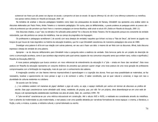 substancial nas frases que são postas nos degraus da escada, a perspectiva da base da escada. Se alguma diferença há, ela não é uma diferença substantiva ou metafísica,
       mas apenas retórica (Estilos em Filosofia da Educação, 2000: 18)
        Na tentativa de analisar o discurso pedagógico brasileiro como base nos pressupostos da escada de Ransey, Ghiraldelli nos apresenta uma análise sobre os
discursos elaborados por Paulo Freire, Anísio Teixeira e o marxismo pedagógico. Em suma, para os deflacionistas, o grande problema da pedagogia advém da postura não –
crítica de professores que não percebem que Paulo Freire e o marxismo pedagógico em termos filosóficos, estão ainda no século XIX. (Estilos em Filosofia da Educação, 2000: 21).
        Dos discursos citados, o que “caiu na estrada e foi sufocado pelas pedras” foi o discurso de Anísio Teixeira. Ele foi esquecido porque era consciente da verdade
redundante, que não pertence ao campo da metafísica, mas ao campo da pragmática da linguagem.
        Os professores e pedagogos acreditaram ( de acordo com seus desejos de verdade) naqueles que tinham na boca a “fala de Deus”, daí terem se jogado nos
braços do que houve de mais dogmático na história da educação brasileira, que foi o que Ghiraldelli caracterizou de marxismo pedagógico dos anos de 1980.
        Investigar uma palavra é vê-la em sua relação com outras palavras, ver seu uso e fazer uso dela. o mesmo de ser feito com os discursos. Afinal, todo discurso
expressa o desejo de verdade de uma palavra.
        Apropriar – se do discurso deflacionário para Ghiraldelli induz a pergunta sobre a essência da verdade. Esta torna-se parte de um projeto de descrição de
como a comunicação acontece, como é que acontece algo empírico pelo qual somos capazes de nos comunicar enquanto seres que emitem sons, ruídos e significado.(
filosofia da Educação,2000:52)
        A nova postura pedagógica que busca construir um novo referencial de entendimento da educação é a “pós – virada em favor das narrativas”. Esta nova
postura em filosofia da educação representa um conjunto dinâmico de preceitos que parecem querer vingar uma nova postura de uma nova geração de professores
compromissados com a fertilização da imaginação, mais do que com o conhecimento dos saberes.
        A imaginação constitui um dos fatores internos imprescindíveis à aprendizagem e a cognição dos alunos. Para que essa possibilidade se materialize, se faz
necessário, localizar o aparecimento do novo pensar e agir e a de conhecer o velho. O saber constituído, que se quer natural e universal, e nega com isso a
pluralidade de culturas existentes no cotidiano.
        De acordo com De Certau:
       (...) no cotidiano existem mil maneiras de jogar/ desfazer o jogo do outro, ou seja, o espaço instituído por outros em termos de discursos ou prática de
       escrita. Esse jogo caracteriza-se numa atividade sutil, tenaz, resistente, de grupos, que, por não Ter um próprio, deve desembaraçar-se em uma rede de
       forças e de representações estabelecidas manifestas nos atos de andar, falar, ler, cozinhar.(1994: 79)
        A “pós-narrativa” caracteriza-se por uma retórica educacional em construção. Até o século XVII e XVIII, a realidade era considerada através da metafísica.
Com o advento da modernidade ou pós-modernidade, o real passou a ser uma questão debatida por narrativas formadoras de novos espaços: o cinema, a literatura, a
ficção, a arte, a música, a poesia, a indústria cultural, o jornal televisado ou escrito.

                                                                                                                                                                                   74
 