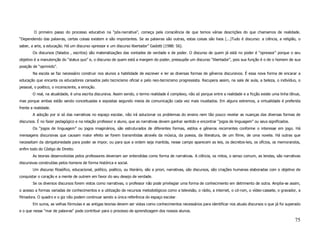 O primeiro passo do processo educativo na “pós-narrativa”, começa pela consciência de que temos várias descrições do que chamamos de realidade.
“Dependendo das palavras, certas coisas existem e são importantes. Se as palavras são outras, estas coisas são lixos (...)Tudo é discurso: a ciência, a religião, o
saber, a arte, a educação. Há um discurso opressor e um discurso libertador” Gadotti (1988: 56).
        Os discursos (falados , escritos) são materializações das vontades de verdade e de poder. O discurso de quem já está no poder é “opressor” porque o seu
objetivo é a manutenção do “status quo” e, o discurso de quem está a margem do poder, pressupõe um discurso “libertador”, pois sua função é o de o homem de sua
posição de “oprimido”.
        Na escola se faz necessário construir nos alunos a habilidade de escrever e ler as diversas formas de gêneros discursivos. É essa nova forma de encarar a
educação que encanta os educadores cansados pelo tecnicismo oficial e pelo neo-tecnicismo progressista. Recupera assim, na sala de aula, a beleza, o indivíduo, o
pessoal, o poético, o inconsciente, a emoção.
        O real, na atualidade, é uma escrita discursiva. Assim sendo, o termo realidade é complexo, não só porque entre a realidade e a ficção existe uma linha tênue,
mas porque ambas estão sendo conceituadas e expostas segundo meios de comunicação cada vez mais inusitados. Em alguns extremos, a virtualidade é preferida
frente a realidade.
        A adoção por si só das narrativas no espaço escolar, não irá solucionar os problemas do ensino nem tão pouco revelar as nuanças das diversas formas de
discursos. É no fazer pedagógico e na relação professor e aluno, que as narrativas devem ganhar sentido e encontrar “jogos de linguagem” ou seus significados.
        Os “jogos de linguagem” ou jogos imaginários, são estruturados de diferentes formas, estilos e gêneros recorrentes conforme o interesse em jogo. Há
mensagens discursivas que causam maior efeito se forem transmitidas através da música, da poesia, da literatura, de um filme, de uma novela. Há outras que
necessitam da obrigatoriedade para poder se impor, ou para que a ordem seja mantida, nesse campo aparecem as leis, os decretos-leis, os ofícios, os memorandos,
enfim todo do Código de Direito.
        As teorias desenvolvidas pelos professores deveriam ser entendidas como forma de narrativas. A ciência, os mitos, o senso comum, as lendas, são narrativas
discursivas construídas pelos homens de forma histórica e social.
        Um discurso filosófico, educacional, político, poético, ou literário, são a priori, narrativas, são discursos, são criações humanas elaboradas com o objetivo de
conquistar o coração e a mente de outrem em favor do seu desejo de verdade.
        Se os diversos discursos forem vistos como narrativas, o professor não pode privilegiar uma forma de conhecimento em detrimento de outra. Amplia-se assim,
o acesso a formas variadas de conhecimentos e a utilização de recursos metodológicos como a televisão, o rádio, a internet, o cd-rom, o vídeo-cassete, o gravador, a
filmadora. O quadro e o giz não podem continuar sendo a única referência do espaço escolar.
        Em suma, as velhas fórmulas e as antigas teorias devem ser vistas como conhecimentos necessários para identificar nos atuais discursos o que já foi superado
e o que nesse “mar de palavras” pode contribuir para o processo de aprendizagem dos nossos alunos.

                                                                                                                                                                    75
 