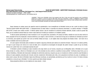 Monica Lopes Folena Araújo,                                          SALVE-SE QUEM PUDER – QUEM PODE? Globalização e Felicidade Humana
Nina Cátia Alexandre Cavalcante, Sid Orleans Cruz , José Joaquim Pereira Da Silva
Professora do Depto de Biologia – UFRO, SENAC
folenaaraujo@aol.com nina@ro.senac.br, sid.cruz@uol.com.br

                                                   Aristóteles: “ Parece que a felicidade, mais do que qualquer outro bem, é tida como este bem supremo, pois a escolhemos
                                                   sempre por si mesma, e nunca por causa de algo mais, mais que as honrarias, o prazer, a inteligência e todas as outras
                                                   formas de excelência, embora as escolhamos por si mesmas (escolhê-la-íamos, ainda que nada resultasse delas), escolhemo-
                                                   las por causa da felicidade, pensando que através delas seremos felizes “.




        Nosso interesse em analisar acerca dos aspectos sociais da globalização e suas conseqüências na felicidade humana se deu a partir da leitura do texto
“SALVE-SE QUEM PUDER! MAS QUEM PODE? – O desaparecimento da classe média e a ascensão dos sedutores extremistas”, no capítulo intitulado “A TRAIÇÃO
DAS ELITES: O Brasil como modelo mundial”. O referido capítulo retrata a vida de moradores do condomínio fechado Alphaville, situado a oeste da grande São
Paulo, que se consideram pessoas felizes por viverem nesse sistema de moradia que consideram um verdadeiro paraíso.
        A visão de paraíso apresentada por esses moradores é a de “uma grande área, equivalente a 44 campos de futebol, rodeada de muros de vários metros de
altura, equipada de focos de prospecção e sensores eletrônicos, que reagem a cada movimento: um ideal local de fuga para os habitantes da metrópole que temem
os criminosos, para aqueles que querem viver como as famílias médias da Europa – ou de regiões ainda mais prósperas dos Estados Unidos – sem terem de se
render à realidade social de seu próprio país.”
        Um outro aspecto mencionado pelos moradores diz respeito à segurança oferecida pelo sistema de condomínio fechado. Trata-se de “um sistema perfeito,
um lugar no qual crianças com menos de 12 anos de idade, sem a companhia do encarregado de educação não podem transpor a grade de aço da entrada;
menores só o podem fazer com a autorização expressa dos pais”.
        A felicidade é portanto retratada por esses moradores como algo externo ao ser humano, enquanto que as bibliografias sobre a felicidade com as quais
temos entrado em contato, referem-se à felicidade como uma “certa atividade da alma conforme a excelência humana perfeita”. Verificamos dessa forma, que na
visão de Aristóteles, a felicidade está relacionada à satisfação de sentimentos essenciais, enquanto que para os moradores do referido condomínio essa felicidade se
alicerça em signos palpáveis produzidos pelo mercado comercial, amplamente referendados pela mídia, como possuidores de atributos de prazer, de satisfação, de
status social e porque não dizer de felicidade. Apesar das diferenças conceituais, ora apresentadas, percebemos que há um ponto em comum. Em todos os tempos
consolida-se a crença de que a felicidade é “um bem supremo que todos almejam alcançar”.
        Nessa perspectiva definem-se como objetivos de nosso estudo: 1. Geral:



                                                                                                                                                 ISSN 1517 - 5421       78
 