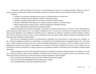- Compreender o sentido da felicidade nos dias de hoje, face aos atravessamentos culturais de uma sociedade globalizada, voltada para a cultura do
consumo, verificando o posicionamento individual de entrevistados que residem em condomínios fechados, de classe média alta na cidade de Porto Velho.
       2. Específicos:
            a. Investigar se os referenciais de felicidade humana se pautam em motivações externas ou internas à alma.
            b. Investigar a interferência das horas dedicadas ao trabalho no relacionamento familiar.
            c. Identificar a(s) razões das pessoas optarem por um sistema de moradia em condomínio fechado.
            d. Relacionar a possibilidade de maior segurança com a opção das pessoas por residirem em condomínio fechado.
            e. Alencar quantitativamente os aspectos positivos e negativos da globalização na felicidade das pessoas.
            f. Verificar a relação feita pelos entrevistados entre educação e felicidade.
       Greenwood (1965) diferencia três métodos de investigação: o experimental, o de medida ou análise extensiva e o de casos ou intensivo. Neste processo de
estudo, optamos pelo método extensivo que é o mais utilizado na observação dos fatos. O recurso do qual nos servimos para investigar acerca da influência dos
valores sociais da globalização e suas conseqüências na felicidade humana, foi a aplicação de um questionário a residentes de condomínios fechados na cidade de
Porto Velho. Esse instrumento nos permitiu efetuar a coleta de informações da forma mais prática e objetiva possível, considerando a disponibilidade de tempo
dessas pessoas para responderem às nossas perguntas.
       Temos claro que a metodologia não constitui uma receita geradora de cientificidade, mas que pelo contrário, é a própria lógica do ato investigativo. Por
isso, o conceito de metodologia que defendemos é essencialmente o da organização crítica das operações técnicas de investigação (Almeida e Pinto, 1995). Dessa
forma, a revisão de literatura que utilizamos mostrou-se um instrumento bastante adequado tanto no que concerne a contribuir na seleção dos valores sociais da
globalização que precisariam estar presentes em nossas questões por se constituírem em referenciais da felicidade humana, quanto no que diz respeito ao que nos
acrescentaram em termos de conhecimento e de riqueza conceitual para que pudéssemos desvendar e compreender de modo mais objetivo as respostas emitidas
pelas pessoas.
       A nossa preocupação e interesse no estudo dessa problemática orienta-se na tentativa de articulação dos referenciais teóricos com as hipóteses, a partir das
quais a situação dos efeitos dos valores sociais da globalização na felicidade humana foi analisada, já que concordamos ser este um dos pontos fortes do texto.
Imbuídos nesse espírito, procuramos mais o sentido das coisas que propriamente explicações em nossa investigação.
       Assim, ao abordarmos essa problemática, procuramos encontrar respostas para as seguintes questões:
      1. Será que os valores sociais da globalização tornam as pessoas felizes ou infelizes?
      2. Terá a globalização afetado a vida pessoal e profissional das pessoas?



                                                                                                                                           ISSN 1517 - 5421      79
 