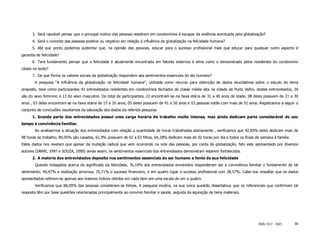 3. Será razoável pensar que o principal motivo das pessoas residirem em condomínios é escapar da violência acentuada pela globalização?
      4. Será o conceito das pessoas positivo ou negativo em relação à influência da globalização na felicidade humana?
      5. Até que ponto podemos sustentar que, na opinião das pessoas, educar para o sucesso profissional mais que educar para qualquer outro aspecto é
garantia de felicidade?
      6. Terá fundamento pensar que a felicidade é atualmente encontrada em fatores externos à alma como o demonstrado pelos residentes do condomínio
citado no texto?
      7. De que forma os valores sociais da globalização respondem aos sentimentos essenciais do ser humano?
        A pesquisa “A influência da globalização na felicidade humana”, utilizada como recurso para obtenção de dados elucidativos sobre o estudo do tema
proposto, teve como participantes 42 entrevistados residentes em condomínios fechados de classe média alta na cidade de Porto Velho, destes entrevistados, 29
são do sexo feminino e 13 do sexo masculino. Do total de participantes, 22 encontram-se na faixa etária de 31 a 40 anos de idade, 08 deles possuem de 21 a 30
anos , 03 deles encontram-se na faixa etária de 15 a 20 anos, 05 deles possuem de 41 a 50 anos e 03 pessoas estão com mais de 51 anos. Registramos a seguir o
conjunto de conclusões resultantes da tabulação dos dados da referida pesquisa:
      1. Grande parte dos entrevistados possui uma carga horária de trabalho muito intensa, mas ainda dedicam parte considerável do seu
tempo à convivência familiar.
        Ao analisarmos a situação dos entrevistados com relação a quantidade de horas trabalhadas diariamente , verificamos que 42,85% deles dedicam mais de
08 horas ao trabalho, 80,95% são casados, 61,9% possuem de 02 a 03 filhos, 64,28% dedicam mais de 02 horas por dia e todos os finais de semana à família.
Estes dados nos revelam que apesar da mutação radical que vem ocorrendo na vida das pessoas, por conta da globalização, fato este apresentado por diversos
autores (IANNI, 1997 e SOUZA, 2000) ainda assim, os sentimentos essenciais dos entrevistados demonstram estarem fortalecidos.
      2. A maioria dos entrevistados deposita nos sentimentos essenciais do ser humano a fonte de sua felicidade
        Quando indagados acerca do significado da felicidade, 76,19% dos entrevistados envolvidos responderam ser a convivência familiar o fundamento de tal
sentimento, 40,47% a realização amorosa, 35,71% o sucesso financeiro, e em quarto lugar o sucesso profissional com 28,57%. Cabe-nos ressaltar que os dados
apresentados referem-se apenas aos maiores índices obtidos em cada item em uma escala de um a quatro.
        Verificamos que 88,09% das pessoas consideram-se felizes. A pesquisa mostra, na sua única questão dissertativa, que os referenciais que confirmam tal
resposta têm por base questões relacionadas principalmente ao convívio familiar e saúde, seguida da aquisição de bens materiais.




                                                                                                                                        ISSN 1517 - 5421    80
 