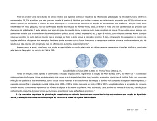 Pode-se perceber uma clara divisão de opinião relativa aos aspectos positivos e negativos da influência da globalização na felicidade humana. Dentre os
entrevistados, 59,52% acreditam que este processo mundial é positivo à felicidade por facilitar o acesso ao conhecimento, enquanto que 45,23% utilizam-se da
mesma opinião por reconhecer o acesso às novas tecnologias e à facilidade de relacionar-se através do encurtamento das distâncias. Posições como estas
encontradas em nossa pesquisa, nos são confirmadas através dos estudos de Thomaz Wood, 2002, ao tratar de mais uma das características do processo que
chamamos de globalização. O autor salienta que “esse alto grau de conexão tornou o sistema muito mais complicado de operar. O que antes era um sistema com
partes mais isoladas, que se controlavam localmente (sistema político, social, cultural, empresarial, etc.), agora é um todo, com múltiplas conexões. Assim, qualquer
coisa que aconteça no outro lado do mundo logo se propaga por todo o globo porque a conexão é enorme. É claro, o transporte de passageiros e o número de
ligações telefônicas são apenas dois exemplos. Fenômeno similar acontece com os fluxos financeiros, o transporte de matérias primas e produtos acabados, etc. Há
séculos que esta conexão vem crescendo, mas nos últimos anos aumentou exponencialmente.”
       Apresentamos, a seguir, uma figura que retrata a conectividade no mundo relacionada ao tráfego aéreo de passageiros e ligações telefônicas registrados
pela National Geographic, no período de 1960 e 2000.




                                                                Conectividade no mundo 1960 e 2000. In: Thomaz Wood (2002) p. 15.
       Ainda em relação a este aspecto e confirmando a situação exposta acima, registramos a posição de Milton Santos, 1994, ao referir que “ a aceleração
contemporânea impôs novos ritmos ao deslocamento dos corpos e ao transporte das idéias mas, também, acrescentou novos itens à história. Junto com uma nova
evolução das potências e dos rendimentos, com o uso de novos materiais e de novas formas de energia, o domínio mais completo do espectro eletromagnético, a
expansão demográfica (a população mundial triplica entre 1650 e 1900 e triplica mais uma vez entre 1900 e 1984), a explosão urbana e a explosão do consumo
também evoluiu o crescimento exponencial do número de objetos e do arsenal de palavras. Mas, sobretudo, causa próxima ou remota de tudo isso, a evolução do
conhecimento, maravilha do nosso tempo que ilumina ou ensombrece todas as facetas do acontecer.”
      5. Os resultados negativos da globalização ressaltados no trabalho demonstram a consciência dos entrevistados em relação ao Apartheid
Social, à elevação dos níveis de desemprego e ao incentivo à posse de objetos descartáveis.




                                                                                                                                             ISSN 1517 - 5421      82
 