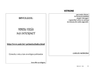 VITRINE
                                                               um outro chora.
                                                             As horas prometem
             DIVULGUE:                                           passar devagar
                                                      e guardar sobre os móveis
                                                    as moscas de cada segundo.




             PRIMEIRA VERSÃO
             INTERNET
          NA INTERNET


http://www.unir.br/~primeira/index.html



                                                           CARLOS MOREIRA
 Consulte o site e leia os artigos publicados



                             Um olho se alegra,

                                                                ISSN 1517 - 5421   85
 