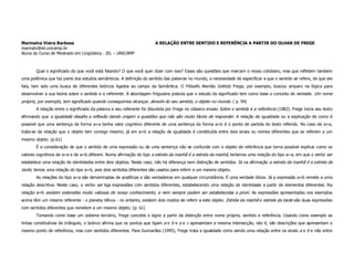 Marinalva Vieira Barbosa                                               A RELAÇÃO ENTRE SENTIDO E REFERÊNCIA A PARTIR DO OLHAR DE FREGE
marinalv@iel.unicamp.br
Aluna do Curso de Mestrado em Lingüística - IEL – UNICAMP



       Qual o significado do que você está falando? O que você quer dizer com isso? Essas são questões que marcam o nosso cotidiano, mas que refletem também
uma polêmica que faz parte dos estudos semânticos. A definição do sentido das palavras no mundo, a necessidade de especificar a que o sentido se refere, de que ele
fala, tem sido uma busca de diferentes teóricos ligados ao campo da Semântica. O Filósofo Alemão Gottlob Frege, por exemplo, buscou amparo na lógica para
desenvolver a sua teoria sobre o sentido e o referente. A abordagem freguiana postula que o estudo do significado tem como base o conceito de verdade. Um nome
próprio, por exemplo, tem significado quando conseguimos alcançar, através do seu sentido, o objeto no mundo. ( p. 94)
       A relação entre o significado da palavra e seu referente foi discutida por Frege no clássico ensaio Sobre o sentido e a referência (1982). Frege inicia seu texto
afirmando que a igualdade desafia a reflexão dando origem a questões que não são muito fáceis de responder. A relação de igualdade ou a explicação de como é
possível que uma sentença da forma a=a tenha valor cognitivo diferente de uma sentença da forma a=b é o ponto de partida do texto referido. No caso de a=a,
trata-se da relação que o objeto tem consigo mesmo; já em a=b a relação de igualdade é constituída entre dois sinais ou nomes diferentes que se referem a um
mesmo objeto. (p.61)
       É a consideração de que o sentido de uma expressão ou de uma sentença não se confunde com o objeto de referência que torna possível explicar como os
valores cognitivos de a=a e de a=b diferem. Numa afirmação do tipo a estrela da manhã é a estrela da manhã, teríamos uma relação do tipo a=a, em que o verbo ser
estabelece uma relação de identidades entre dois objetos. Neste caso, não há diferença nem distinção de sentidos. Já na afirmação a estrela da manhã é a estrela da
tarde, temos uma relação do tipo a=b, pois dois sentidos diferentes são usados para referir a um mesmo objeto.
       As relações do tipo a=a são denominadas de analíticas e são verdadeiras em qualquer circunstância. É uma verdade óbvia. Já a expressão a=b remete a uma
relação descritiva. Neste caso, o verbo ser liga expressões com sentidos diferentes, estabelecendo uma relação de identidade a partir de elementos diferentes. Na
relação a=b existem extensões muito valiosas de nosso conhecimento, e nem sempre podem ser estabelecidas a priori. As expressões apresentadas nos exemplos
acima têm um mesmo referente - o planeta Vênus - no entanto, existem dois modos de referir a este objeto. Estrela da manhã e estrela da tarde são duas expressões
com sentidos diferentes que remetem a um mesmo objeto. (p. 61)
       Tomando como base um sistema ternário, Frege concebe o signo a partir da distinção entre nome próprio, sentido e referência. Usando como exemplo as
linhas constitutivas do triângulo, o teórico afirma que os pontos que ligam a e b e a e c apresentam a mesma intersecção, isto é, são descrições que apresentam o
mesmo ponto de referência, mas com sentidos diferentes. Para Guimarães (1995), Frege trata a igualdade como sendo uma relação entre os sinais a e b e não entre
 