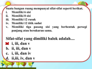 Suatu bangun ruang mempunyai sifat-sifat seperti berikut.
i. Memiliki 6 sisi
ii. Memiliki 8 sisi
iii. Memiliki 12 rusuk
iv. Memiliki 12 titik sudut
v. Memiliki tiga pasang sisi yang berbentuk persegi
panjang atau berukuran sama.
Sifat-sifat yang dimiliki balok adalah....
a. i, iii, dan v
b. ii, iii, dan v
c. i, iii, dan iv
d. ii,iii, iv, dan v
 