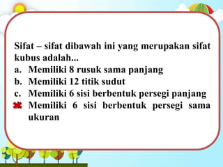 Sifat – sifat dibawah ini yang merupakan sifat
kubus adalah...
a. Memiliki 8 rusuk sama panjang
b. Memiliki 12 titik sudut
c. Memiliki 6 sisi berbentuk persegi panjang
d. Memiliki 6 sisi berbentuk persegi sama
ukuran
 