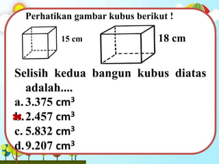 Perhatikan gambar kubus berikut !
Selisih kedua bangun kubus diatas
adalah....
a.3.375 cm3
b.2.457 cm3
c. 5.832 cm3
d.9.207 cm3
18 cm15 cm
 