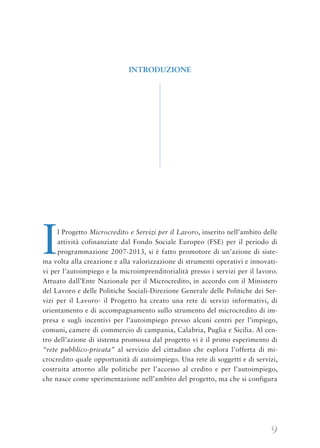 9
Il Progetto Microcredito e Servizi per il Lavoro, inserito nell’ambito delle
attività cofinanziate dal Fondo Sociale Europeo (FSE) per il periodo di
programmazione 2007-2013, si è fatto promotore di un’azione di siste-
ma volta alla creazione e alla valorizzazione di strumenti operativi e innovati-
vi per l’autoimpiego e la microimprenditorialità presso i servizi per il lavoro.
Attuato dall’Ente Nazionale per il Microcredito, in accordo con il Ministero
del Lavoro e delle Politiche Sociali-Direzione Generale delle Politiche dei Ser-
vizi per il Lavoro- il Progetto ha creato una rete di servizi informativi, di
orientamento e di accompagnamento sullo strumento del microcredito di im-
presa e sugli incentivi per l’autoimpiego presso alcuni centri per l’impiego,
comuni, camere di commercio di campania, Calabria, Puglia e Sicilia. Al cen-
tro dell’azione di sistema promossa dal progetto vi è il primo esperimento di
“rete pubblico-privata” al servizio del cittadino che esplora l’offerta di mi-
crocredito quale opportunità di autoimpiego. Una rete di soggetti e di servizi,
costruita attorno alle politiche per l’accesso al credito e per l’autoimpiego,
che nasce come sperimentazione nell’ambito del progetto, ma che si configura
INTRODUZIONE
 