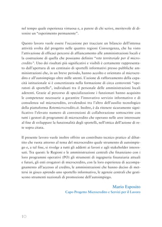 10
nel tempo quale esperienza virtuosa e, a parere di chi scrive, meritevole di di-
venire un “esperimento permanente”.
Questo lavoro vuole essere l’occasione per tracciare un bilancio dell’intensa
attività svolta dal progetto nelle quattro regioni Convergenza, che ha visto
l’attivazione di efficaci percorsi di affiancamento alle amministrazioni locali e
la costruzione di quella che possiamo definire “rete territoriale per il micro-
credito”. Uno dei risultati più significativi e visibili è certamente rappresenta-
to dall’apertura di un centinaio di sportelli informativi presso pubbliche am-
ministrazioni che, in un breve periodo, hanno accolto e orientato al microcre-
dito e all’autoimpiego oltre mille utenti. L’azione di rafforzamento della capa-
cità istituzionale si è concretizzata nella formazione di circa centoventi “ope-
ratori di sportello”, individuati tra il personale delle amministrazioni locali
aderenti. Grazie al percorso di specializzazione i funzionari hanno acquisito
le competenze necessarie a garantire l’innovativo servizio informativo e di
consulenza sul microcredito, avvalendosi tra l’altro dell’ausilio tecnologico
della piattaforma Retemicrocredito.it. Inoltre, è da ritenere sicuramente signi-
ficativo l’elevato numero di convenzioni di collaborazione sottoscritte con
tutti i gestori di programmi di microcredito che operano nelle aree interessate
al fine di sviluppare la funzionalità degli sportelli, nell’ottica dell’azione di re-
te sopra citata.
Il presente lavoro vuole inoltre offrire un contributo tecnico pratico al dibat-
tito che ruota attorno al tema del microcredito quale strumento di autoimpie-
go e, a tal fine, si rivolge a tutti gli addetti ai lavori e agli stakeholder interes-
sati. Tra questi: le Regioni e le amministrazioni centrali che finanziano con i
loro programmi operativi (PO) gli strumenti di ingegneria finanziaria attuali
e futuri, gli enti erogatori di microcredito, con la loro esperienza di accompa-
gnamento all’accesso al credito, le amministrazioni che hanno deciso di met-
tersi in gioco aprendo uno sportello informativo, le agenzie centrali che gesti-
scono strumenti nazionali di promozione dell’autoimpiego.
Mario Esposito
Capo Progetto Microcredito e Servizi per il Lavoro
 