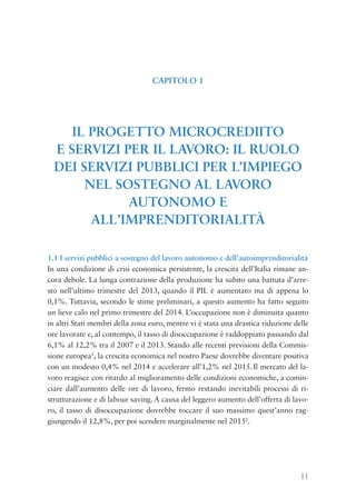 11
1.1 I servizi pubblici a sostegno del lavoro autonomo e dell’autoimprenditorialità
In una condizione di crisi economica persistente, la crescita dell’Italia rimane an-
cora debole. La lunga contrazione della produzione ha subito una battuta d’arre-
sto nell’ultimo trimestre del 2013, quando il PIL è aumentato ma di appena lo
0,1%. Tuttavia, secondo le stime preliminari, a questo aumento ha fatto seguito
un lieve calo nel primo trimestre del 2014. L’occupazione non è diminuita quanto
in altri Stati membri della zona euro, mentre vi è stata una drastica riduzione delle
ore lavorate e, al contempo, il tasso di disoccupazione è raddoppiato passando dal
6,1% al 12,2% tra il 2007 e il 2013. Stando alle recenti previsioni della Commis-
sione europea1
, la crescita economica nel nostro Paese dovrebbe diventare positiva
con un modesto 0,4% nel 2014 e accelerare all’1,2% nel 2015.Il mercato del la-
voro reagisce con ritardo al miglioramento delle condizioni economiche, a comin-
ciare dall’aumento delle ore di lavoro, fermo restando inevitabili processi di ri-
strutturazione e di labour saving. A causa del leggero aumento dell’offerta di lavo-
ro, il tasso di disoccupazione dovrebbe toccare il suo massimo quest’anno rag-
giungendo il 12,8%, per poi scendere marginalmente nel 20152
.
CAPITOLO 1
IL PROGETTO MICROCREDIITO
E SERVIZI PER IL LAVORO: IL RUOLO
DEI SERVIZI PUBBLICI PER L’IMPIEGO
NEL SOSTEGNO AL LAVORO
AUTONOMO E
ALL’IMPRENDITORIALITÀ
 