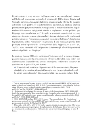 12
Relativamente al tema mercato del lavoro, tra le raccomandazioni ricevute
dall’Italia sul programma nazionale di riforma del 2013, rientra l’invito del
Consiglio europeo ad assicurare l’effettiva attuazione delle riforme del mercato
del lavoro e del quadro per la determinazione dei salari, ad adottare ulteriori
provvedimenti per promuovere la partecipazione al mercato del lavoro, in par-
ticolare delle donne e dei giovani, nonché a migliorare i servizi pubblici per
l’impiego (raccomandazione n.4)3
. Secondo le istituzioni comunitarie è necessa-
rio mettere in moto processi più articolati e innovativi rispetto alle tradizionali
politiche attive per l’occupazione, capaci di potenziarne l’efficacia4
. In tal senso
la piattaforma online “cliclavoro” e la creazione di una banca dati globale delle
politiche attive e passive del lavoro previsti dalla legge 92/2012 e dal DL
76/2013 sono strumenti utili che possono completare gli sforzi riorganizzativi
dei servizi pubblici per l’impiego5
.
La strategia Europa 2020, e in particolare l’Orientamento 7 in materia di occu-
pazione individuano il lavoro autonomo e l’imprenditorialità come fattori che
contribuiscono a realizzare una crescita intelligente, sostenibile e inclusiva6
. Si
sottolineano, in particolare, due aspetti:
● la necessità di investire e di promuovere il lavoro autonomo, l’impren-
ditorialità e la creazione di posti di lavoro in tutti i settori, rilanciando così
lo spirito imprenditoriale7
. L’imprenditorialità è un possente volano della
1 Tutte le stime sono effettuate usando i modelli macroeconomici ITEM, IGEM e una ver-
sione nazionale del modello QUEST III della Commissione europea presenti nella “Valuta-
zione del programma nazionale di riforma e del programma di stabilità 2014
dell’Italia”del 2.6.2014 SWD (2014) 413 ﬁnal.
2 I dati sono tratti dal citato documento di lavoro della Commissione (SWD (2014) 413
ﬁnal) che accompagna la “Raccomandazione del Consiglio sul programma nazionale di ri-
forma 2014 dell’Italia e formula un parere del Consiglio sul programma di stabilità 2014
dell’Italia” COM (2014) 413 ﬁnal.
3 COM (2013) 362 ﬁnal del 29.05.2013 recante “Raccomandazione del Consiglio sul
programma nazionale di riforma 2013 dell’Italia e che formula un parere del Consiglio sul
programma di stabilità dell’Italia 2012-2017”
4 Il Consiglio nella COM (2014) 413 ﬁnal a seguito dei ritardi registrati, invita il Governo
a procedere rapidamente con i piani di miglioramento dell'efﬁcacia dei servizi per il lavoro
e a potenziare il coordinamento e l’efﬁcienza dei servizi pubblici per l’impiego in tutto il
Paese.
 
