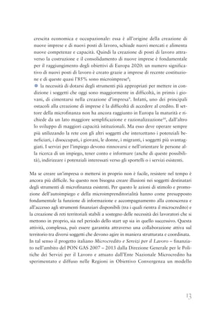 13
crescita economica e occupazionale: essa è all’origine della creazione di
nuove imprese e di nuovi posti di lavoro, schiude nuovi mercati e alimenta
nuove competenze e capacità. Quindi la creazione di posti di lavoro attra-
verso la costruzione e il consolidamento di nuove imprese è fondamentale
per il raggiungimento degli obiettivi di Europa 2020: un numero significa-
tivo di nuovi posti di lavoro è creato grazie a imprese di recente costituzio-
ne e di queste quasi l’85% sono microimprese8
;
● la necessità di dotarsi degli strumenti più appropriati per mettere in con-
dizione i soggetti che oggi sono maggiormente in difficoltà, in primis i gio-
vani, di cimentarsi nella creazione d’impresa9
. Infatti, uno dei principali
ostacoli alla creazione di imprese è la difficoltà di accedere al credito. Il set-
tore della microfinanza non ha ancora raggiunto in Europa la maturità e ri-
chiede da un lato maggiore semplificazione e razionalizzazione10
, dall’altro
lo sviluppo di maggiori capacità istituzionali. Ma esso deve operare sempre
più utilizzando la rete con gli altri soggetti che intercettano i potenziali be-
neficiari, i disoccupati, i giovani, le donne, i migranti, i soggetti più svantag-
giati. I servizi per l’impiego devono rinnovarsi e nell’orientare le persone al-
la ricerca di un impiego, tener conto e informare (anche di queste possibili-
tà), indirizzare i potenziali interessati verso gli sportelli o i servizi esistenti.
Ma se creare un’impresa o mettersi in proprio non è facile, resistere nel tempo è
ancora più difficile. Su questo non bisogna creare illusioni nei soggetti destinatari
degli strumenti di microfinanza esistenti. Per questo le azioni di stimolo e promo-
zione dell’autoimpiego e della microimprenditorialità hanno come presupposto
fondamentale la funzione di informazione e accompagnamento alla conoscenza e
all’accesso agli strumenti finanziari disponibili (tra i quali rientra il microcredito) e
la creazione di reti territoriali stabili a sostegno delle necessità dei lavoratori che si
mettono in proprio, sia nel periodo dello start up sia in quello successivo. Questa
attività, complessa, può essere garantita attraverso una collaborazione attiva sul
territorio tra diversi soggetti che devono agire in maniera strutturata e coordinata.
In tal senso il progetto italiano Microcredito e Servizi per il Lavoro – finanzia-
to nell’ambito del PON GAS 2007 – 2013 dalla Direzione Generale per le Poli-
tiche dei Servizi per il Lavoro e attuato dall’Ente Nazionale Microcredito ha
sperimentato e diffuso nelle Regioni in Obiettivo Convergenza un modello
 
