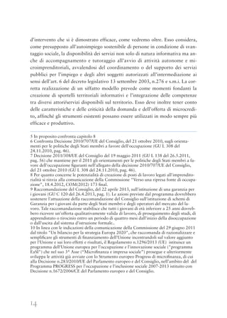 14
d’intervento che si è dimostrato efficace, come vedremo oltre. Esso considera,
come presupposto all’autoimpiego sostenibile di persone in condizione di svan-
taggio sociale, la disponibilità dei servizi non solo di natura informativa ma an-
che di accompagnamento e tutoraggio all’avvio di attività autonome e mi-
croimprenditoriali, avvalendosi del coordinamento o del supporto dei servizi
pubblici per l’impiego e degli altri soggetti autorizzati all’intermediazione ai
sensi dell’art. 6 del decreto legislativo 13 settembre 2003, n.276 e s.m.i. La cor-
retta realizzazione di un siffatto modello prevede come momenti fondanti la
creazione di sportelli territoriali informativi e l’integrazione delle competenze
tra diversi attori/servizi disponibili sul territorio. Esso deve inoltre tener conto
delle caratteristiche e delle criticità della domanda e dell’offerta di microcredi-
to, affinché gli strumenti esistenti possano essere utilizzati in modo sempre più
efficace e produttivo.
5 In proposito confronta capitolo 8
6 Confronta Decisione 2010/707/UE del Consiglio, del 21 ottobre 2010, sugli orienta-
menti per le politiche degli Stati membri a favore dell'occupazione (GU L 308 del
24.11.2010, pag. 46).
7 Decisione 2011/308/UE del Consiglio del 19 maggio 2011 (GU L 138 del 26.5.2011,
pag. 56) che mantiene per il 2011 gli orientamenti per le politiche degli Stati membri a fa-
vore dell'occupazione ﬁguranti nell'allegato della decisione 2010/707/UE del Consiglio,
del 21 ottobre 2010 (GU L 308 del 24.11.2010, pag. 46).
8 Per quanto concerne le potenzialità di creazione di posti di lavoro legati all'imprendito-
rialità si rinvia alla comunicazione della Commissione "Verso una ripresa fonte di occupa-
zione", 18.4.2012, COM(2012) 173 ﬁnal.
9 Raccomandazione del Consiglio, del 22 aprile 2013, sull'istituzione di una garanzia per
i giovani (GU C 120 del 26.4.2013, pag. 1). Le azioni previste dal programma dovrebbero
sostenere l'attuazione della raccomandazione del Consiglio sull'istituzione di schemi di
Garanzia per i giovani da parte degli Stati membri e degli operatori del mercato del la-
voro. Tale raccomandazione stabilisce che tutti i giovani di età inferiore a 25 anni dovreb-
bero ricevere un'offerta qualitativamente valida di lavoro, di proseguimento degli studi, di
apprendistato o tirocinio entro un periodo di quattro mesi dall'inizio della disoccupazione
o dall'uscita dal sistema d'istruzione formale..
10 In linea con le indicazioni della comunicazione della Commissione del 29 giugno 2011
dal titolo "Un bilancio per la strategia Europa 2020", che raccomanda di razionalizzare e
sempliﬁcare gli strumenti di ﬁnanziamento dell'Unione incentrandoli sul valore aggiunto
per l'Unione e sui loro effetti e risultati, il Regolamento n.1296/2013 (UE) istituisce un
programma dell'Unione europea per l'occupazione e l'innovazione sociale ("programma
EaSI") che nel suo 3^ Asse (“Microﬁnanza e impresa sociale”) prosegue e ulteriormente
sviluppa le attività già avviate con lo Strumento europeo Progress di microﬁnanza, di cui
alla Decisione n.283/2010/UE del Parlamento europeo e del Consiglio, nell’ambito del del
Programma PROGRESS per l'occupazione e l'inclusione sociale 2007-2013 istituito con
Decisione n.1672/2006/CE del Parlamento europeo e del Consiglio.
 