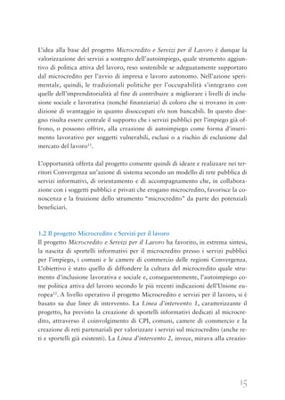 15
L’idea alla base del progetto Microcredito e Servizi per il Lavoro è dunque la
valorizzazione dei servizi a sostegno dell’autoimpiego, quale strumento aggiun-
tivo di politica attiva del lavoro, reso sostenibile se adeguatamente supportato
dal microcredito per l’avvio di impresa e lavoro autonomo. Nell’azione speri-
mentale, quindi, le tradizionali politiche per l’occupabilità s’integrano con
quelle dell’imprenditorialità al fine di contribuire a migliorare i livelli di inclu-
sione sociale e lavorativa (nonché finanziaria) di coloro che si trovano in con-
dizione di svantaggio in quanto disoccupati e/o non bancabili. In questo dise-
gno risulta essere centrale il supporto che i servizi pubblici per l’impiego già of-
frono, o possono offrire, alla creazione di autoimpiego come forma d’inseri-
mento lavorativo per soggetti vulnerabili, esclusi o a rischio di esclusione dal
mercato del lavoro11
.
L’opportunità offerta dal progetto consente quindi di ideare e realizzare nei ter-
ritori Convergenza un’azione di sistema secondo un modello di rete pubblica di
servizi informativi, di orientamento e di accompagnamento che, in collabora-
zione con i soggetti pubblici e privati che erogano microcredito, favorisce la co-
noscenza e la fruizione dello strumento “microcredito” da parte dei potenziali
beneficiari.
1.2 Il progetto Microcredito e Servizi per il lavoro
Il progetto Microcredito e Servizi per il Lavoro ha favorito, in estrema sintesi,
la nascita di sportelli informativi per il microcredito presso i servizi pubblici
per l’impiego, i comuni e le camere di commercio delle regioni Convergenza.
L’obiettivo è stato quello di diffondere la cultura del microcredito quale stru-
mento d’inclusione lavorativa e sociale e, conseguentemente, l’autoimpiego co-
me politica attiva del lavoro secondo le più recenti indicazioni dell’Unione eu-
ropea12
. A livello operativo il progetto Microcredito e servizi per il lavoro, si è
basato su due linee di intervento. La Linea d’intervento 1, caratterizzante il
progetto, ha previsto la creazione di sportelli informativi dedicati al microcre-
dito, attraverso il coinvolgimento di CPI, comuni, camere di commercio e la
creazione di reti partenariali per valorizzare i servizi sul microcredito (anche re-
ti e sportelli già esistenti). La Linea d’intervento 2, invece, mirava alla creazio-
 