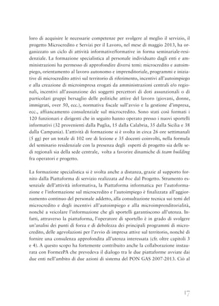 17
loro di acquisire le necessarie competenze per svolgere al meglio il servizio, il
progetto Microcredito e Servizi per il Lavoro, nel mese di maggio 2013, ha or-
ganizzato un ciclo di attività informative/formative in forma seminariale-resi-
denziale. La formazione specialistica al personale individuato dagli enti e am-
ministrazioni ha permesso di approfondire diversi temi: microcredito e autoim-
piego, orientamento al lavoro autonomo e imprenditoriale, programmi e inizia-
tive di microcredito attivi sul territorio di riferimento, incentivi all’autoimpiego
e alla creazione di microimpresa erogati da amministrazioni centrali e/o regio-
nali, incentivi all’assunzione dei soggetti percettori di doti assunzionali o di
particolari gruppi bersaglio delle politiche attive del lavoro (giovani, donne,
immigrati, over 50, ecc.), normativa fiscale sull’avvio e la gestione d’impresa,
ecc., affiancamento consulenziale sul microcredito. Sono stati così formati i
120 funzionari e dirigenti che in seguito hanno operato presso i nuovi sportelli
informativi (32 provenienti dalla Puglia, 15 dalla Calabria, 35 dalla Sicilia e 38
dalla Campania). L’attività di formazione si è svolta in circa 26 ore settimanali
(5 gg) per un totale di 102 ore di lezione e 35 docenti coinvolti, nella formula
del seminario residenziale con la presenza degli esperti di progetto sia delle se-
di regionali sia della sede centrale, volta a favorire dinamiche di team building
fra operatori e progetto.
La formazione specialistica si è svolta anche a distanza, grazie al supporto for-
nito dalla Piattaforma di servizio realizzata ad hoc dal Progetto. Strumento es-
senziale dell’attività informativa, la Piattaforma informatica per l’autoforma-
zione e l’informazione sul microcredito e l’autoimpiego è finalizzata all’aggior-
namento continuo del personale addetto, alla consultazione tecnica sui temi del
microcredito e degli incentivi all’autoimpiego e alla microimprenditorialità,
nonché a veicolare l’informazione che gli sportelli garantiscono all’utenza. In-
fatti, attraverso la piattaforma, l’operatore di sportello è in grado di svolgere
un’analisi dei punti di forza e di debolezza dei principali programmi di micro-
credito, delle agevolazioni per l’avvio di impresa attive sul territorio, nonché di
fornire una consulenza approfondita all’utenza interessata (cfr. oltre capitoli 3
e 4). A questo scopo ha fortemente contribuito anche la collaborazione instau-
rata con FormezPA che prevedeva il dialogo tra le due piattaforme avviate dai
due enti nell’ambito di due azioni di sistema del PON GAS 2007-2013. Ciò al
 
