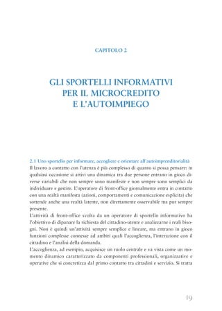 19
2.1 Uno sportello per informare, accogliere e orientare all’autoimprenditorialità
Il lavoro a contatto con l’utenza è più complesso di quanto si possa pensare: in
qualsiasi occasione si attivi una dinamica tra due persone entrano in gioco di-
verse variabili che non sempre sono manifeste e non sempre sono semplici da
individuare e gestire. L’operatore di front-office giornalmente entra in contatto
con una realtà manifesta (azioni, comportamenti e comunicazione esplicita) che
sottende anche una realtà latente, non direttamente osservabile ma pur sempre
presente.
L’attività di front-office svolta da un operatore di sportello informativo ha
l’obiettivo di dipanare la richiesta del cittadino-utente e analizzarne i reali biso-
gni. Non è quindi un’attività sempre semplice e lineare, ma entrano in gioco
funzioni complesse connesse ad ambiti quali l’accoglienza, l’interazione con il
cittadino e l’analisi della domanda.
L’accoglienza, ad esempio, acquisisce un ruolo centrale e va vista come un mo-
mento dinamico caratterizzato da componenti professionali, organizzative e
operative che si concretizza dal primo contatto tra cittadini e servizio. Si tratta
CAPITOLO 2
GLI SPORTELLI INFORMATIVI
PER IL MICROCREDITO
E L’AUTOIMPIEGO
 