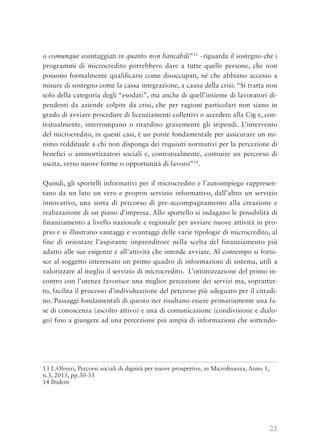 21
o comunque svantaggiati in quanto non bancabili”13
- riguarda il sostegno che i
programmi di microcredito potrebbero dare a tutte quelle persone, che non
possono formalmente qualificarsi come disoccupati, né che abbiano accesso a
misure di sostegno come la cassa integrazione, a causa della crisi: “Si tratta non
solo della categoria degli “esodati”, ma anche di quell’insieme di lavoratori di-
pendenti da aziende colpite da crisi, che per ragioni particolari non siano in
grado di avviare procedure di licenziamenti collettivi o accedere alla Cig e, con-
testualmente, interrompano o ritardino gravemente gli stipendi. L’intervento
del microcredito, in questi casi, è un ponte fondamentale per assicurare un mi-
nimo reddituale a chi non disponga dei requisiti normativi per la percezione di
benefici o ammortizzatori sociali e, contestualmente, costruire un percorso di
uscita, verso nuove forme o opportunità di lavoro”14
.
Quindi, gli sportelli informativi per il microcredito e l’autoimpiego rappresen-
tano da un lato un vero e proprio servizio informativo, dall’altro un servizio
innovativo, una sorta di percorso di pre-accompagnamento alla creazione e
realizzazione di un piano d’impresa. Allo sportello si indagano le possibilità di
finanziamento a livello nazionale e regionale per avviare nuove attività in pro-
prio e si illustrano vantaggi e svantaggi delle varie tipologie di microcredito, al
fine di orientare l’aspirante imprenditore nella scelta del finanziamento più
adatto alle sue esigenze e all’attività che intende avviare. Al contempo si forni-
sce al soggetto interessato un primo quadro di informazioni di sistema, utili a
valorizzare al meglio il servizio di microcredito. L’ottimizzazione del primo in-
contro con l’utenza favorisce una miglior percezione dei servizi ma, soprattut-
to, facilita il processo d’individuazione del percorso più adeguato per il cittadi-
no. Passaggi fondamentali di questo iter risultano essere primariamente una fa-
se di conoscenza (ascolto attivo) e una di comunicazione (condivisione e dialo-
go) fino a giungere ad una percezione più ampia di informazioni che sottendo-
13 L.Oliveri, Percorsi sociali di dignità per nuove prospettive, in Microﬁnanza, Anno 1,
n.3, 2013, pp.30-33
14 Ibidem
 