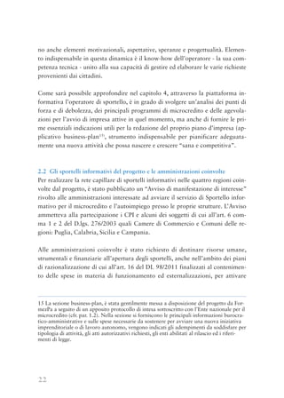 22
no anche elementi motivazionali, aspettative, speranze e progettualità. Elemen-
to indispensabile in questa dinamica è il know-how dell’operatore - la sua com-
petenza tecnica - unito alla sua capacità di gestire ed elaborare le varie richieste
provenienti dai cittadini.
Come sarà possibile approfondire nel capitolo 4, attraverso la piattaforma in-
formativa l’operatore di sportello, è in grado di svolgere un’analisi dei punti di
forza e di debolezza, dei principali programmi di microcredito e delle agevola-
zioni per l’avvio di impresa attive in quel momento, ma anche di fornire le pri-
me essenziali indicazioni utili per la redazione del proprio piano d’impresa (ap-
plicativo business-plan15)
, strumento indispensabile per pianificare adeguata-
mente una nuova attività che possa nascere e crescere “sana e competitiva”.
2.2 Gli sportelli informativi del progetto e le amministrazioni coinvolte
Per realizzare la rete capillare di sportelli informativi nelle quattro regioni coin-
volte dal progetto, è stato pubblicato un “Avviso di manifestazione di interesse”
rivolto alle amministrazioni interessate ad avviare il servizio di Sportello infor-
mativo per il microcredito e l’autoimpiego presso le proprie strutture. L’Avviso
ammetteva alla partecipazione i CPI e alcuni dei soggetti di cui all’art. 6 com-
ma 1 e 2 del D.lgs. 276/2003 quali Camere di Commercio e Comuni delle re-
gioni: Puglia, Calabria, Sicilia e Campania.
Alle amministrazioni coinvolte è stato richiesto di destinare risorse umane,
strumentali e finanziarie all’apertura degli sportelli, anche nell’ambito dei piani
di razionalizzazione di cui all’art. 16 del DL 98/2011 finalizzati al contenimen-
to delle spese in materia di funzionamento ed esternalizzazioni, per attivare
15 La sezione business-plan, è stata gentilmente messa a disposizione del progetto da For-
mezPa a seguito di un apposito protocollo di intesa sottoscritto con l’Ente nazionale per il
microcredito (cfr. par. 1.2). Nella sezione si forniscono le principali informazioni burocra-
tico-amministrative e sulle spese necessarie da sostenere per avviare una nuova iniziativa
imprenditoriale o di lavoro autonomo, vengono indicati gli adempimenti da soddisfare per
tipologia di attività, gli atti autorizzativi richiesti, gli enti abilitati al rilascio ed i riferi-
menti di legge.
 