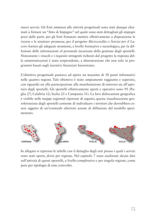 23
nuovi servizi. Gli Enti ammessi alle attività progettuali sono stati dunque chia-
mati a firmare un “Atto di Impegno” nel quale sono stati dettagliati gli impegni
presi dalle parti: per gli Enti firmatari mettere effettivamente a disposizione le
risorse e le strutture promesse, per il progetto Microcredito e Servizi per il La-
voro fornire gli adeguati strumenti, a livello formativo e tecnologico, per la dif-
fusione delle informazioni al personale incaricato della gestione degli sportelli.
Nonostante i vincoli e i requisiti stringenti richiesti dal progetto la risposta del-
le amministrazioni è stata sorprendente, a dimostrazione che non solo in pro-
grammi basati sugli incentivi finanziari funzionano.
L’obiettivo progettuale puntava ad aprire un massimo di 50 punti informativi
nelle quattro regioni. Tale obiettivo è stato ampiamente raggiunto e superato,
con riguardo sia alla partecipazione alla manifestazione di interessi sia all’aper-
tura degli sportelli. Gli sportelli effettivamente aperti e operativi sono 95 (Pu-
glia 27; Calabria 12; Sicilia 25 e Campania 31). La loro dislocazione geografica
è visibile nelle mappe regionali riportate di seguito, questa visualizzazione geo-
referenziata degli sportelli consente di individuare i territori che dovrebbero es-
sere oggetto di un’eventuale ulteriore azione di diffusione del modello speri-
mentato.
In allegato si ripetono le tabelle con il dettaglio degli enti presso i quali i servizi
sono stati aperti, divisi per regione. Nel capitolo 7 sono analizzati alcuni dati
sull’attività di questi sportelli, a livello complessivo e per singola regione, come
pure per tipologia di ente coinvolto.
 