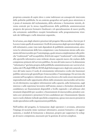26
propriata consente di capire dove e come indirizzare un consapevole intervento
delle politiche pubbliche. In un contesto geografico nel quale poca attenzione si
è posta al momento del reclutamento, della selezione e formazione iniziale, di-
venta centrale per la stessa riqualificazione delle pubbliche amministrazioni
proporre dei percorsi formativi finalizzati e di specializzazione di nuovi profili,
che certamente andrebbero recepiti formalmente nella programmazione trien-
nale dei fabbisogni e nelle dotazioni organiche.
In tal senso, uno degli obiettivi prioritari del progetto Microcredito e Servizi per il
Lavoro è stato quello di aumentare i livelli di conoscenza degli operatori degli spor-
telli informativi, come visto tutti dipendenti di pubbliche amministrazioni, attra-
verso la valorizzazione delle loro competenze e una formazione mirata sullo stru-
mento del microcredito per l’autoimpiego,quale misura complementare alle politi-
che“tradizionali”sull’occupabilità.Al di là dei saperi“tradizionali”a chi è addetto
allo sportello informativo sono richieste alcune capacità nuove che esulano dalle
competenze primarie del servizio pubblico. Se non del tutto nuova è la dimensione
“informativa”già fatta propria dalle pubbliche amministrazioni con i servizi al cit-
tadino dei CPI,degli URP,dei SUAP,degli Informagiovani e degli enti camerali,è in-
vece del tutto nuovo il ruolo di orientamento informativo svolto dai funzionari
pubblici attraverso gli sportelli per il microcredito e l’autoimpiego. Un servizio che
consiste nell’accogliere e informare chi cerca lavoro e chi vuole creare microattività
imprenditoriali sulle opportunità offerte dallo strumento microcredito nel territo-
rio di riferimento; raccogliere informazioni sulle capacità, sulla formazione, sugli
interessi e sulle esperienze lavorative dell’utente; aiutare a formulare domande di
candidatura sui finanziamenti disponibili a livello regionale e ad utilizzare altri
strumenti disponibili per accedere a finanziamenti di microcredito; prendere con-
tatto con i promotori e presentare le loro candidature per i finanziamenti. Questo
nuovo ruolo sfidante richiede specifiche competenze,spesso non ancora presenti in
modo specialistico nelle organizzazioni pubbliche.
Nell’ambito del progetto, la formazione degli operatori è avvenuta, attraverso
l’impiego di tecniche miste (seminari informativi, sessioni formative e di aggior-
namento, e moduli di formazione a distanza), proprio per supportare lo svilup-
po di nuove competenze, necessarie per la gestione di servizi complessi.
 