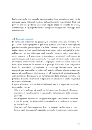 27
Per le persone che operano nelle amministrazioni è una prova importante, che fa
emergere alcune potenziali tendenze nel cambiamento organizzativo degli enti
pubblici che sono portatrici di notevoli impatti anche sul versante del lavoro,
dei fabbisogni di figure professionali e delle politiche di gestione e sviluppo delle
risorse umane.
3.2 I seminari informativi
In particolare nell’ambito del progetto, la settimana seminariale formativa “ti-
po”, che ha voluto preparare il personale pubblico coinvolto, è stata replicata
per ciascuna delle quattro regioni (Calabria, Campania, Puglia e Sicilia) e si è ar-
ticolata in una serie di moduli informativi sul microcredito, sulle politiche attive
del lavoro e  sui temi di interesse degli sportelli. Non sono inoltre mancati mo-
menti interattivi e di discussione, testimonianze e sessioni di trasferimento di
competenze, inerenti la costruzione della rete locale e l’utilizzo della piattaforma
informativa a servizio dello sportello. L’impiego di un mix di idonee tecniche di
formazione professionale improntate ai principi della formazione competence
based, ha consentito il raggiungimento in breve tempo di conoscenze e capacità
necessarie per una rapida attivazione del servizio, offrendo al contempo un oc-
casione di arricchimento professionale per gli operatori già impiegati presso le
amministrazioni destinatarie e un rafforzamento delle strutture coinvolte, con
potenziali ricadute sull’efficacia complessiva dei servizi per il lavoro erogati nei
territori di riferimento.
Rispetto all’impatto sulla qualità dell’offerta di servizi, il progetto formativo ha,
in particolare, inteso:
●favorire lo sviluppo di un’offerta di formazione di primo livello come
strumento di riqualificazione professionale e rafforzamento delle strutture
coinvolte;
●sviluppare un raccordo tra i soggetti chiave per l’attivazione di un’offerta
a rete dei servizi, che intercetti le caratteristiche e le tendenze economico-
produttive locali;
●garantire un’offerta aggiornata di servizi integrati rivolti a tutta la popo-
lazione locale disoccupata/inoccupata, mirati alla creazione di autoimpiego;
 