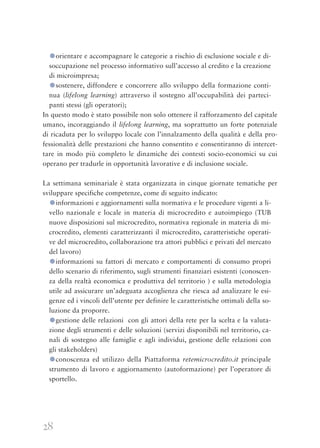 28
●orientare e accompagnare le categorie a rischio di esclusione sociale e di-
soccupazione nel processo informativo sull’accesso al credito e la creazione
di microimpresa;
●sostenere, diffondere e concorrere allo sviluppo della formazione conti-
nua (lifelong learning) attraverso il sostegno all’occupabilità dei parteci-
panti stessi (gli operatori);
In questo modo è stato possibile non solo ottenere il rafforzamento del capitale
umano, incoraggiando il lifelong learning, ma soprattutto un forte potenziale
di ricaduta per lo sviluppo locale con l’innalzamento della qualità e della pro-
fessionalità delle prestazioni che hanno consentito e consentiranno di intercet-
tare in modo più completo le dinamiche dei contesti socio-economici su cui
operano per tradurle in opportunità lavorative e di inclusione sociale.
La settimana seminariale è stata organizzata in cinque giornate tematiche per
sviluppare specifiche competenze, come di seguito indicato:
●informazioni e aggiornamenti sulla normativa e le procedure vigenti a li-
vello nazionale e locale in materia di microcredito e autoimpiego (TUB
nuove disposizioni sul microcredito, normativa regionale in materia di mi-
crocredito, elementi caratterizzanti il microcredito, caratteristiche operati-
ve del microcredito, collaborazione tra attori pubblici e privati del mercato
del lavoro)
●informazioni su fattori di mercato e comportamenti di consumo propri
dello scenario di riferimento, sugli strumenti finanziari esistenti (conoscen-
za della realtà economica e produttiva del territorio ) e sulla metodologia
utile ad assicurare un’adeguata accoglienza che riesca ad analizzare le esi-
genze ed i vincoli dell’utente per definire le caratteristiche ottimali della so-
luzione da proporre.
●gestione delle relazioni con gli attori della rete per la scelta e la valuta-
zione degli strumenti e delle soluzioni (servizi disponibili nel territorio, ca-
nali di sostegno alle famiglie e agli individui, gestione delle relazioni con
gli stakeholders)
●conoscenza ed utilizzo della Piattaforma retemicrocredito.it principale
strumento di lavoro e aggiornamento (autoformazione) per l’operatore di
sportello.
 