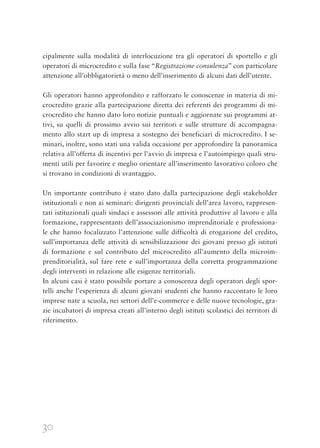 30
cipalmente sulla modalità di interlocuzione tra gli operatori di sportello e gli
operatori di microcredito e sulla fase “Registrazione consulenza” con particolare
attenzione all’obbligatorietà o meno dell’inserimento di alcuni dati dell’utente.
Gli operatori hanno approfondito e rafforzato le conoscenze in materia di mi-
crocredito grazie alla partecipazione diretta dei referenti dei programmi di mi-
crocredito che hanno dato loro notizie puntuali e aggiornate sui programmi at-
tivi, su quelli di prossimo avvio sui territori e sulle strutture di accompagna-
mento allo start up di impresa a sostegno dei beneficiari di microcredito. I se-
minari, inoltre, sono stati una valida occasione per approfondire la panoramica
relativa all’offerta di incentivi per l’avvio di impresa e l’autoimpiego quali stru-
menti utili per favorire e meglio orientare all’inserimento lavorativo coloro che
si trovano in condizioni di svantaggio.
Un importante contributo è stato dato dalla partecipazione degli stakeholder
istituzionali e non ai seminari: dirigenti provinciali dell’area lavoro, rappresen-
tati istituzionali quali sindaci e assessori alle attività produttive al lavoro e alla
formazione, rappresentanti dell’associazionismo imprenditoriale e professiona-
le che hanno focalizzato l’attenzione sulle difficoltà di erogazione del credito,
sull’importanza delle attività di sensibilizzazione dei giovani presso gli istituti
di formazione e sul contributo del microcredito all’aumento della microim-
prenditorialità, sul fare rete e sull’importanza della corretta programmazione
degli interventi in relazione alle esigenze territoriali.
In alcuni casi è stato possibile portare a conoscenza degli operatori degli spor-
telli anche l’esperienza di alcuni giovani studenti che hanno raccontato le loro
imprese nate a scuola, nei settori dell’e-commerce e delle nuove tecnologie, gra-
zie incubatori di impresa creati all’interno degli istituti scolastici dei territori di
riferimento.
 