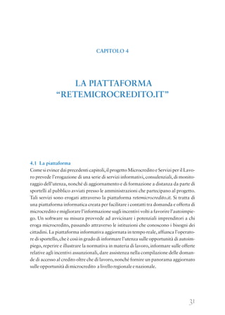 31
4.1 La piattaforma
Come si evince dai precedenti capitoli,il progetto Microcredito e Servizi per il Lavo-
ro prevede l’erogazione di una serie di servizi informativi, consulenziali, di monito-
raggio dell’utenza, nonché di aggiornamento e di formazione a distanza da parte di
sportelli al pubblico avviati presso le amministrazioni che partecipano al progetto.
Tali servizi sono erogati attraverso la piattaforma retemicrocredito.it. Si tratta di
una piattaforma informatica creata per facilitare i contatti tra domanda e offerta di
microcredito e migliorare l’informazione sugli incentivi volti a favorire l’autoimpie-
go. Un software su misura provvede ad avvicinare i potenziali imprenditori a chi
eroga microcredito, passando attraverso le istituzioni che conoscono i bisogni dei
cittadini. La piattaforma informativa aggiornata in tempo reale, affianca l’operato-
re di sportello,che è così in grado di informare l’utenza sulle opportunità di autoim-
piego, reperire e illustrare la normativa in materia di lavoro, informare sulle offerte
relative agli incentivi assunzionali, dare assistenza nella compilazione delle doman-
de di accesso al credito oltre che di lavoro, nonché fornire un panorama aggiornato
sulle opportunità di microcredito a livello regionale e nazionale.
CAPITOLO 4
LA PIATTAFORMA
“RETEMICROCREDITO.IT”
 