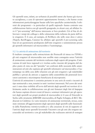 41
Gli sportelli sono, infatti, un serbatoio di possibili utenti che hanno già ricevu-
to accoglienza, a cura di operatori appositamente formati, e che hanno avuto
informazioni particolareggiate basate sulle loro specifiche caratteristiche. I refe-
renti dei programmi – in particolare di quelli regionali– hanno costruito una
collaborazione fattiva con gli sportelli giungendo, in alcuni casi, ad affidare lo-
ro il “pre-screening” dell’utenza interessata ai loro prodotti. Ciò al fine di ab-
breviare i tempi dei colloqui e della valutazione della richiesta da parte dell’en-
te erogatore. È il caso, ad esempio, di PerMicro che nelle zone dove è attivo
(Napoli, Bari/Foggia, Catania) ha affidato agli sportelli il pre-screening sulla
base di un questionario predisposto dall’ente erogatore e somministrato presso
gli sportelli informativi sul microcredito e l’autoimpiego.
5.2 Le attività di animazione del territorio
Il risultato conseguito nella sottoscrizione dei Protocolli di intesa tra l’ENM e
gli enti erogatori di microcredito non sarebbe stato conseguito senza l’attività
di animazione costante del territorio realizzata dagli esperti del progetto. L’atti-
vazione di task force regionali si è rivelata scelta vincente del progetto dal du-
plice punto di vista sia del “presidio” nei confronti delle necessità delle ammi-
nistrazioni ed enti che ospitano gli sportelli informativi sul microcredito e l’au-
toimpiego sia della cura delle relazioni con gli enti erogatori e gli stakeholder
pubblici e privati da attivare a supporto della sostenibilità dei potenziali lavo-
ratori autonomi e microimprese beneficiarie di microprestiti.
L’attività di animazione è consistita pertanto in una serie di eventi e incontri di
tipo seminariale e non, tenutisi in tutti i territori interessati. Nel corso dei semi-
nari è stata data visibilità all’avvio dell’attività degli sportelli nei territori di ri-
ferimento anche in collaborazione con gli enti firmatari degli Atti di Impegno
che hanno ospitato diversi eventi di lancio e seminari informativi per gli opera-
tori degli sportelli sui propri prodotti di microcredito (è il caso di Unicredit in
Sicilia sullo strumento JEREMIE microcredito, di Puglia Sviluppo, di BCC Me-
diocrati in Calabria). Le varie iniziative di animazione territoriale, invece, sono
state orientate all’aggiornamento degli operatori degli sportelli sulle funzionali-
tà della Piattaforma retemicrocredito.it e alla creazione di reti di supporto al-
l’attività degli stessi sportelli favorendo l’incontro con gli enti che erogano mi-
crocrediti sul territorio e con gli stakeholder che realizzano attività di sostegno
 