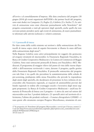 42
all’avvio e al consolidamento d’impresa. Alla data conclusiva del progetto (30
giugno 2014) gli eventi organizzati dall’ENM e dai partner locali del progetto,
sono stati dodici tra Campania (3), Puglia (2), Calabria (2) e Sicilia (7). Le atti-
vità di animazione sono state rilanciate puntualmente nella Newsletter17
del
progetto consentendo a tutti gli operatori degli sportelli, anche quelli che non
avevano potuto prendere parte agli eventi di animazione, di essere puntualmen-
te informati sulle attività realizzate e i relativi contenuti.
5.3 I protocolli di intesa
Per dare conto della realtà esistente sui territori e della sottoscrizione dei Pro-
tocolli di intesa sopra citati di seguito brevemente si illustra lo stato dell’arte
della sottoscrizione degli stessi18
.
Nella Regione Calabria sono attivi principalmente tre soggetti che gestiscono
ed erogano strumenti di microcredito: la Finanziaria Regionale Fincalabra, la
Banca di Credito Cooperativo Mediocrati e la Camera di Commercio di Reggio
Calabria. Sono stati sottoscritti protocolli di Intesa con Fincalabra e BCC Me-
diocrati. Il programma di maggior rilievo dal punto di vista delle risorse dispo-
nibili e dell’estensione territoriale è stato, durante il progetto, quello gestito
dalla Finanziaria Regionale Fincalabra. Il protocollo sottoscritto dal progetto
con tale Ente è tra quelli che prevedono la somministrazione della scheda di
pre-screening, predisposta dalla stessa Fincalabra che prevede la rispondenza
degli utenti degli sportelli, che decidessero di presentare la loro richiesta di mi-
crocredito alla finanziaria regionale, ai requisiti di ammissibilità previsti dal
bando regionale in ordine allo svantaggio sociale e lavorativo degli stessi sog-
getti proponenti. La Banca di Credito Cooperativo Mediocrati – anch’essa fir-
mataria di Protocollo di Intesa con il progetto – è attiva da anni nel settore del
microcredito con ben 3 prodotti dedicati e 21 sportelli attivi nel territorio di ri-
ferimento, l’ultimo dei prodotti realizzati – il mutuo chirografario COSMO – è
nato grazie allo strumento europeo Progress Microfinance, strumento di con-
17 In proposito cfr. Newsletter del progetto Microcredito e servizi per il lavoro, numeri 2-
5 sul sito http://www.microcreditoitalia.org/index.php?option=com_content&view=arti-
cle&id=469&Itemid=240&lang=it
18 Cfr nota 15
 