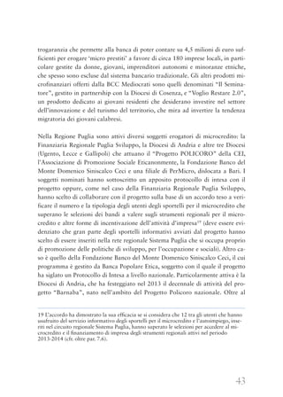 43
trogaranzia che permette alla banca di poter contare su 4,5 milioni di euro suf-
ficienti per erogare ‘micro prestiti’ a favore di circa 180 imprese locali, in parti-
colare gestite da donne, giovani, imprenditori autonomi e minoranze etniche,
che spesso sono escluse dal sistema bancario tradizionale. Gli altri prodotti mi-
crofinanziari offerti dalla BCC Mediocrati sono quelli denominati “Il Semina-
tore”, gestito in partnership con la Diocesi di Cosenza, e “Voglio Restare 2.0”,
un prodotto dedicato ai giovani residenti che desiderano investire nel settore
dell’innovazione e del turismo del territorio, che mira ad invertire la tendenza
migratoria dei giovani calabresi.
Nella Regione Puglia sono attivi diversi soggetti erogatori di microcredito: la
Finanziaria Regionale Puglia Sviluppo, la Diocesi di Andria e altre tre Diocesi
(Ugento, Lecce e Gallipoli) che attuano il “Progetto POLICORO” della CEI,
l’Associazione di Promozione Sociale Eticanonmente, la Fondazione Banco del
Monte Domenico Siniscalco Ceci e una filiale di PerMicro, dislocata a Bari. I
soggetti nominati hanno sottoscritto un apposito protocollo di intesa con il
progetto oppure, come nel caso della Finanziaria Regionale Puglia Sviluppo,
hanno scelto di collaborare con il progetto sulla base di un accordo teso a veri-
ficare il numero e la tipologia degli utenti degli sportelli per il microcredito che
superano le selezioni dei bandi a valere sugli strumenti regionali per il micro-
credito e altre forme di incentivazione dell’attività d’impresa19
(deve essere evi-
denziato che gran parte degli sportelli informativi avviati dal progetto hanno
scelto di essere inseriti nella rete regionale Sistema Puglia che si occupa proprio
di promozione delle politiche di sviluppo, per l’occupazione e sociali). Altro ca-
so è quello della Fondazione Banco del Monte Domenico Siniscalco Ceci, il cui
programma è gestito da Banca Popolare Etica, soggetto con il quale il progetto
ha siglato un Protocollo di Intesa a livello nazionale. Particolarmente attiva è la
Diocesi di Andria, che ha festeggiato nel 2013 il decennale di attività del pro-
getto “Barnaba”, nato nell’ambito del Progetto Policoro nazionale. Oltre al
19 L’accordo ha dimostrato la sua efﬁcacia se si considera che 12 tra gli utenti che hanno
usufruito del servizio informativo degli sportelli per il microcredito e l’autoimpiego, inse-
riti nel circuito regionale Sistema Puglia, hanno superato le selezioni per accedere al mi-
crocredito e il ﬁnanziamento di impresa degli strumenti regionali attivi nel periodo
2013-2014 (cfr. oltre par. 7.6).
 