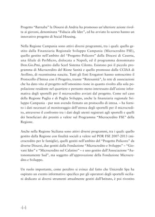 44
Progetto “Barnaba” la Diocesi di Andria ha promosso un’ulteriore azione rivol-
ta ai giovani, denominata “Fiducia alle Idee”, ed ha avviato lo scorso hanno un
innovativo progetto di Social Housing.
Nella Regione Campania sono attivi diversi programmi, tra i quali: quello ge-
stito dalla Finanziaria Regionale Sviluppo Campania (Microcredito FSE),
quello gestito nell’ambito del “Progetto Policoro” dalla Diocesi di Caserta,
una filiale di PerMicro, dislocata a Napoli, ed il programma denominato
Don.Gio.Pmi, gestito dalla Scarl Sistema Cilento. Esistono poi il piccolo pro-
gramma di Microcredito del Rione Sanità e quello promosso dalla CCIAA di
Avellino, di recentissima nascita. Tutti gli Enti Erogatori hanno sottoscritto il
Protocollo d’Intesa con il Progetto, tranne “Retesanità”, la rete di associazioni
che ha dato vita al progetto nell’omonimo rione in quanto rivolto alla sola po-
polazione residente nel quartiere e pertanto meno interessato dall’azione infor-
mativa degli sportelli per il microcredito avviati dal progetto. Come nel caso
della Regione Puglia e di Puglia Sviluppo, anche la finanziaria regionale Svi-
luppo Campania - pur non avendo firmato un protocollo di intesa. – ha forni-
to i dati necessari al monitoraggio dell’utenza degli sportelli per il microcredi-
to, attraverso il confronto tra i dati degli utenti registrati agli sportelli e quelli
dei beneficiari dei prestiti a valere sul Programma “Microcredito FSE” della
Regione.
Anche nella Regione Siciliana sono attivi diversi programmi, tra i quali: quello
gestito dalla Regione con finalità sociali a valere sul POR FSE 2007-2013 (mi-
crocredito per le famiglie), quelli gestiti nell’ambito del “Progetto Policoro” da
diverse Diocesi, due gestiti dalla Fondazione “Microcredito e Sviluppo” – “Gio-
vani Idee” e “Microcredito nel Calatino” – e uno gestito dall’Associazione “Au-
tonomamente Sud”, ma soggetto all’approvazione della Fondazione Microcre-
dito e Sviluppo.
Un ruolo importante, come peraltro si evince dal fatto che Unicredit Spa ha
ospitato un evento informativo specifico per gli operatori degli sportelli sicilia-
ni dedicato ai diversi strumenti attualmente gestiti dall’Istituto, è poi rivestito
 