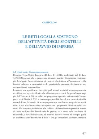 47
6.1 Quali servizi di accompagnamento
Il nuovo Testo Unico Bancario (D. Lgs. 141/2010, modificato dal D. Lgs.
169/2012) prevede che la prestazione di servizi ausiliari di assistenza e tutorag-
gio dei soggetti finanziati sia tra gli elementi che, insieme all’ammontare e alla
finalità, definisce le caratteristiche dei prodotti che possono effettivamente es-
sere considerati microcredito.
La norma non specifica nel dettaglio quali siano i servizi di accompagnamento
da offrirsi, ma – grazie alle ricerche effettuate attraverso il Progetto Monitorag-
gio dell’Ente per il Microcredito sui programmi operativi nei territori Conver-
genza tra il 2009 e il 2012 – è comunque possibile fare alcune valutazioni sullo
stato dell’arte dei servizi di accompagnamento attualmente erogati e su quali
siano le reti attualmente vive che supportano i programmi di microcredito esi-
stenti. Un supporto preliminare alla richiesta di finanziamento permette inoltre
di capire se il possibile beneficiario del prestito sia o meno nelle condizioni di
richiederlo, o se vada indirizzato ad ulteriori percorsi – come ad esempio quelli
di alfabetizzazione finanziaria di base – che gli consentano di essere ammesso
CAPITOLO 6
LE RETI LOCALI A SOSTEGNO
DELL’ATTIVITÀ DEGLI SPORTELLI
E DELL’AVVIO DI IMPRESA
 