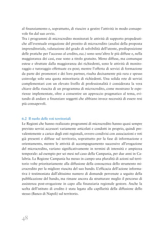 48
al finanziamento e, soprattutto, di riuscire a gestire l’attività in modo consape-
vole fin dal suo avvio.
Tra i programmi di microcredito monitorati le attività di supporto propedeuti-
che all’eventuale erogazione del prestito di microcredito (analisi della proposta
imprenditoriale, valutazione del grado di solvibilità dell’utente, predisposizione
delle pratiche per l’accesso al credito, ecc.) sono senz’altro le più diffuse e, nella
maggioranza dei casi, esse sono a titolo gratuito. Meno diffuse, ma comunque
estese e sfruttate dalla maggioranza dei richiedenti, sono le attività di monito-
raggio e tutoraggio effettuate ex-post; mentre l’offerta di servizi di formazione
da parte dei promotori e dei loro partner, risulta decisamente più rara e spesso
coinvolge solo una quota minoritaria di richiedenti. Una solida rete di servizi
complementari con un elevato livello di professionalità è considerata la vera
chiave della riuscita di un programma di microcredito, come mostrano le espe-
rienze implementate, oltre a consentire un approccio pragmatico al tema, evi-
tando di andare a finanziare soggetti che abbiano invece necessità di essere resi
più consapevoli.
6.2 Il ruolo delle reti territoriali
Le Regioni che hanno realizzato programmi di microcredito hanno quasi sempre
previsto servizi accessori variamente articolati e condotti in proprio, quindi pre-
valentemente a carico degli enti regionali, ovvero condivisi con associazioni e reti
già presenti e diffuse sul territorio, soprattutto per la fase di informazione e
orientamento, mentre le attività di accompagnamento successive all’erogazione
del microcredito, variano significativamente in termini di intensità e ampiezza
temporale: ad esempio per sei mesi nel caso della Campania, per due anni in Ca-
labria. La Regione Campania ha messo in campo una pluralità di azioni sul terri-
torio volte prioritariamente alla diffusione della conoscenza dello strumento mi-
crocredito per la migliore riuscita del suo bando. L’efficacia dell’azione informa-
tiva è testimoniata dall’altissimo numero di domande pervenute a seguito della
pubblicazione del bando, ma rimane ancora da strutturare meglio il percorso di
assistenza post-erogazione in capo alla finanziaria regionale gestore. Anche la
scelta dell’istituto di credito è stata legata alla capillarità della diffusione dello
stesso (Banco di Napoli) sul territorio.
 