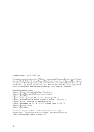 4
Il presente volume è a cura di Tiziana Lang
Si ringraziano quanti hanno contribuito all’ideazione e realizzazione del Rapporto: Francesca Aloisio, Cristiana
Altarocca, Daniela Ambroselli, Barbara Balzano, Maria Rosaria Cozza, Giovanni Esposito, Mario Esposito,
Giuseppe Antonio Fazio, Giorgia Ferrara, Gildo Ghezzo, Antonello Intrisano, Lucia Liberatore, Francesca Lip-
polis, Valentina Lupo, Roberta Messina, Maria Grazia Morabito, Alessandra Mori, Nunzio Pagano, Nicola
Patrizi, Andrea Petrosellini, Vitanio Pietanza, Stella Piscopo, Marco Temperoni, Laura Uliano.
Hanno redatto i singoli capitoli:
Capitolo 1. Francesco Verbaro (par.1.1), Laura Uliano (par. 1.2)
Capitolo 2. Laura Uliano (par.2.1), Francesca Aloisio (par.2.2)
Capitolo 3. Laura Uliano
Capitolo 4. Gianni Esposito (par. 4.1, 4.2), Lucia Liberatore (par.4.3, 4.4)
Capitolo 5. Nunzio Pagano (5.1), Roberta Messina (5.2), Francesca Aloisio par. 5.3)
Capitolo 6. Francesca Aloisio (par. 6.1), Vitanio Pietanza (par.6.2)
Capitolo 7. Tiziana Lang (par. 7.3, 7.4, 7.5, 7.6, 7.7), Nunzio Pagano (7.1, 7.2, 7.7)
Capitolo 8. Francesco Verbaro
Capitolo 9. Tiziana Lang
Elaborazione dati, grafici e tabelle a cura di Lucia Liberatore e Nunzio Pagano.
Progetto grafico e impaginazione Francesco Callegher - www.studiocallegher.com
Il testo è stato chiuso alla data del 30 giugno 2014
 