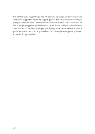 50
Nei territori delle Regioni Calabria e Campania i percorsi di microcredito esi-
stenti sono supportati anche da soggetti privati dell’associazionismo come, ad
esempio, i membri della Commissione Lavoro del Rotary, che ha deciso di of-
frire il proprio supporto professionale a chi ne faccia richiesta (tale collabora-
zione è offerta a titolo gratuito per tutti i programmi di microcredito attivi in
questi territori e concerne, in particolare, l’accompagnamento pre- e post start
up, anche di tipo tutoriale).
 