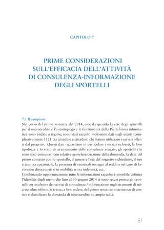 51
7.1 Il campione
Nel corso del primo semestre del 2014, cioè da quando la rete degli sportelli
per il microcredito e l’autoimpiego e le funzionalità della Piattaforma informa-
tica sono andate a regime, sono stati raccolti moltissimi dati sugli utenti (com-
plessivamente 1121 tra cittadine e cittadini) che hanno utilizzato i servizi offer-
ti dal progetto. Questi dati riguardano in particolare i servizi richiesti, la loro
tipologia e lo stato di avanzamento delle consulenze erogate, gli sportelli che
sono stati consultati con relativa georeferenziazione della domanda, la data del
primo contatto con lo sportello, il genere e l’età del soggetto richiedente, il suo
status occupazionale, la presenza di eventuali sostegni al reddito nel caso di la-
voratori disoccupati o in mobilità senza indennità, ecc.
Combinando opportunamente tutte le informazioni raccolte è possibile definire
l’identikit degli utenti che fino al 30 giugno 2014 si sono recati presso gli spor-
telli per usufruire dei servizi di consulenza / informazione sugli strumenti di mi-
crocredito offerti. Si tratta, a ben vedere, del primo tentativo sistematico di cen-
sire e classificare la domanda di microcredito su ampia scala.
CAPITOLO 7
PRIME CONSIDERAZIONI
SULL’EFFICACIA DELL’ATTIVITÀ
DI CONSULENZA-INFORMAZIONE
DEGLI SPORTELLI
 