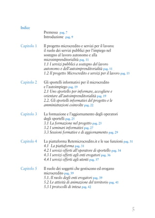 5
Indice
Premessa pag. 7
Introduzione pag. 9
Capitolo 1 Il progetto microcredito e servizi per il lavoro:
il ruolo dei servizi pubblici per l’impiego nel
sostegno al lavoro autonomo e alla
microimprenditorialità pag. 11
1.1 I servizi pubblici a sostegno del lavoro
autonomo e dell’autoimprenditorialità pag. 11
1.2 Il progetto Microcredito e servizi per il lavoro pag. 15
Capitolo 2 Gli sportelli informativi per il microcredito
e l’autoimpiego pag. 19
2.1 Uno sportello per informare, accogliere e
orientare all’autoimprenditorialità pag. 19
2.2. Gli sportelli informativi del progetto e le
amministrazioni coinvolte pag. 22
Capitolo 3 La formazione e l’aggiornamento degli operatori
degli sportelli pag. 25
3.1 La formazione nel progetto pag. 25
3.2 I seminari informativi pag. 27
3.3 Sessioni formative e di aggiornamento pag. 29
Capitolo 4 La piattaforma Retemicrocredito.it e le sue funzioni pag. 31
4.1 La piattaforma pag. 31
4.2 I servizi offerti all’operatore di sportello pag. 34
4.3 I servizi offerti agli enti erogatori pag. 36
4.4 I servizi offerti agli utenti pag. 37
Capitolo 5 Il ruolo dei soggetti che gestiscono ed erogano
microcredito pag. 39
5.1. Il ruolo degli enti erogatori pag. 39
5.2 Le attività di animazione del territorio pag. 41
5.3 I protocolli di intesa pag. 42
 