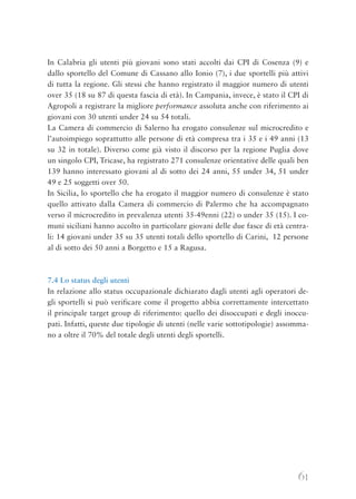 61
In Calabria gli utenti più giovani sono stati accolti dai CPI di Cosenza (9) e
dallo sportello del Comune di Cassano allo Ionio (7), i due sportelli più attivi
di tutta la regione. Gli stessi che hanno registrato il maggior numero di utenti
over 35 (18 su 87 di questa fascia di età). In Campania, invece, è stato il CPI di
Agropoli a registrare la migliore performance assoluta anche con riferimento ai
giovani con 30 utenti under 24 su 54 totali.
La Camera di commercio di Salerno ha erogato consulenze sul microcredito e
l’autoimpiego soprattutto alle persone di età compresa tra i 35 e i 49 anni (13
su 32 in totale). Diverso come già visto il discorso per la regione Puglia dove
un singolo CPI, Tricase, ha registrato 271 consulenze orientative delle quali ben
139 hanno interessato giovani al di sotto dei 24 anni, 55 under 34, 51 under
49 e 25 soggetti over 50.
In Sicilia, lo sportello che ha erogato il maggior numero di consulenze è stato
quello attivato dalla Camera di commercio di Palermo che ha accompagnato
verso il microcredito in prevalenza utenti 35-49enni (22) o under 35 (15). I co-
muni siciliani hanno accolto in particolare giovani delle due fasce di età centra-
li: 14 giovani under 35 su 35 utenti totali dello sportello di Carini, 12 persone
al di sotto dei 50 anni a Borgetto e 15 a Ragusa.
7.4 Lo status degli utenti
In relazione allo status occupazionale dichiarato dagli utenti agli operatori de-
gli sportelli si può verificare come il progetto abbia correttamente intercettato
il principale target group di riferimento: quello dei disoccupati e degli inoccu-
pati. Infatti, queste due tipologie di utenti (nelle varie sottotipologie) assomma-
no a oltre il 70% del totale degli utenti degli sportelli.
 