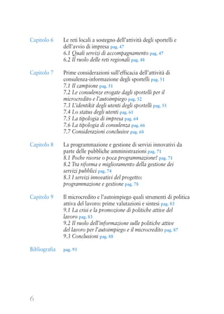 6
Capitolo 6 Le reti locali a sostegno dell’attività degli sportelli e
dell’avvio di impresa pag. 47
6.1 Quali servizi di accompagnamento pag. 47
6.2 Il ruolo delle reti regionali pag. 48
Capitolo 7 Prime considerazioni sull’efficacia dell’attività di
consulenza-informazione degli sportelli pag. 51
7.1 Il campione pag. 51
7.2 Le consulenze erogate dagli sportelli per il
microcredito e l’autoimpiego pag. 52
7.3 L’identikit degli utenti degli sportelli pag. 55
7.4 Lo status degli utenti pag. 61
7.5 La tipologia di impresa pag. 64
7.6 La tipologia di consulenza pag. 66
7.7 Considerazioni conclusive pag. 68
Capitolo 8 La programmazione e gestione di servizi innovativi da
parte delle pubbliche amministrazioni pag. 71
8.1 Poche risorse o poca programmazione? pag. 71
8.2 Tra riforma e miglioramento della gestione dei
servizi pubblici pag. 74
8.3 I servizi innovativi del progetto:
programmazione e gestione pag. 78
Capitolo 9 Il microcredito e l’autoimpiego quali strumenti di politica
attiva del lavoro: prime valutazioni e sintesi pag. 83
9.1 La crisi e la promozione di politiche attive del
lavoro pag. 83
9.2 Il ruolo dell’informazione sulle politiche attive
del lavoro per l’autoimpiego e il microcredito pag. 87
9.3 Conclusioni pag. 88
Bibliografia pag. 93
 