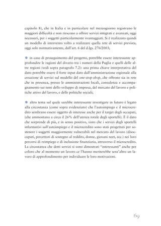 69
capitolo 8), che in Italia e in particolare nel mezzogiorno registrano le
maggiori difficoltà e non riescono a offrire servizi integrati e avanzati, oggi
necessari, per i soggetti particolarmente svantaggiati. Si è realizzato quindi
un modello di intervento volto a realizzare quella rete di servizi prevista,
oggi solo normativamente, dall’art. 6 del d.lgs. 276/2003;
● in caso di proseguimento del progetto, potrebbe essere interessante ap-
profondire le ragioni del divario tra i numeri della Puglia e quelli delle al-
tre regioni (vedi sopra paragrafo 7.2): una prima chiave interpretativa del
dato potrebbe essere il forte input dato dall’amministrazione regionale alla
creazione di servizi sul modello del one-stop-shop, che offrono sia in rete
che in presenza, presso le amministrazioni locali, consulenza e accompa-
gnamento sui temi dello sviluppo di impresa, del mercato del lavoro e poli-
tiche attive del lavoro, e delle politiche sociali;
● altro tema sul quale sarebbe interessante investigare in futuro è legato
alla circostanza (come sopra evidenziato) che l’autoimpiego e il microcre-
dito sembrano essere oggetto di interesse anche per il target degli occupati,
(che ammontano a circa il 26% dell’utenza totale degli sportelli). È il dato
che sorprende di più, e in senso positivo, visto che i servizi degli sportelli
informativi sull’autoimpiego e il microcredito sono stati progettati per so-
stenere i soggetti maggiormente vulnerabili nel mercato del lavoro (disoc-
cupati, percettori di sostegno al reddito, donne, giovani neet, ecc.) nei loro
percorsi di reimpiego e di inclusione finanziaria, attraverso il microcredito.
La circostanza che detti servizi si sono dimostrati “interessanti” anche per
coloro che al momento un lavoro ce l’hanno meriterebbe senz’altro un la-
voro di approfondimento per individuare le loro motivazioni.
 