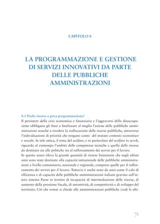 71
8.1 Poche risorse o poca programmazione?
Il persistere della crisi economica e finanziaria e l’aggravarsi della disoccupa-
zione obbligano gli Stati a finalizzare al meglio l’azione delle pubbliche ammi-
nistrazioni nonché a rivedere la riallocazione delle risorse pubbliche, attraverso
l’individuazione di priorità che tengano conto del mutato contesto economico
e sociale. In tale ottica, il tema del welfare, e in particolare del welfare to work,
riguarda al contempo l’ambito delle competenze tecniche e quello delle risorse
da destinare sia alle politiche sia al rafforzamento dei servizi per il lavoro.
In questo senso rileva la grande quantità di risorse finanziarie che negli ultimi
anni sono state destinate alla capacità istituzionale delle pubbliche amministra-
zioni a livello comunitario, nazionale e regionale, comprese quelle per il raffor-
zamento dei servizi per il lavoro. Tuttavia è anche noto da anni come il calo di
efficienza e di capacità delle pubbliche amministrazioni italiane gravino sull’in-
tero sistema Paese in termini di incapacità di intermediazione delle risorse, di
aumento della pressione fiscale, di attrattività, di competitività e di sviluppo del
territorio. Ciò che ormai si chiede alle amministrazioni pubbliche (vedi le ulti-
CAPITOLO 8
LA PROGRAMMAZIONE E GESTIONE
DI SERVIZI INNOVATIVI DA PARTE
DELLE PUBBLICHE
AMMINISTRAZIONI
 